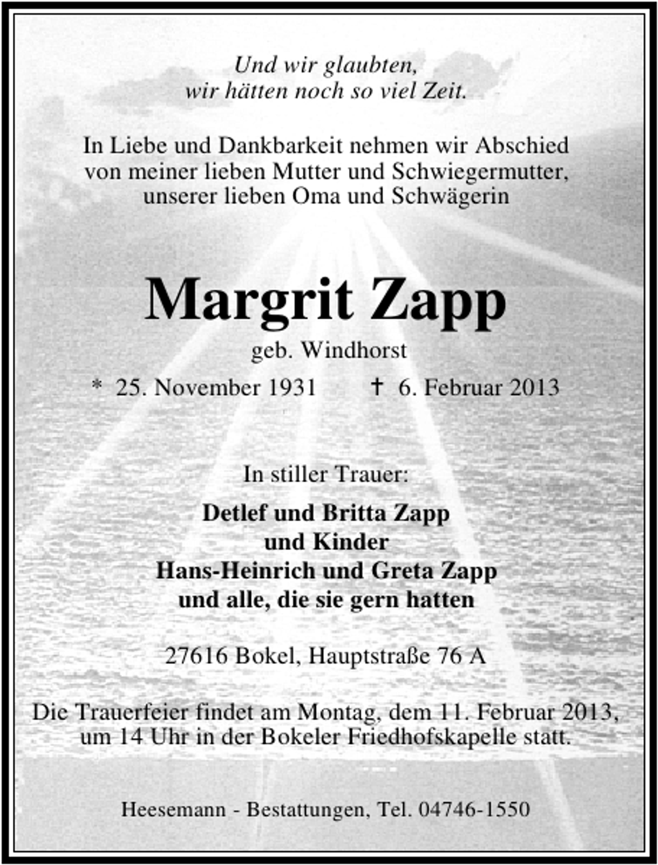 <p>Und wir glaubten,<br />wir hätten noch so viel Zeit.<br />In Liebe und Dankbarkeit nehmen wir Abschied<br />von meiner lieben Mutter und Schwiegermutter,<br />unserer lieben Oma und Schwägerin</p><p>Margrit Zapp</p><p>geb. Windhorst<br />* 25. November 1931<br />6. Februar 2013<br />In stiller Trauer:<br />Detlef und Britta Zapp<br />und Kinder<br />Hans-Heinrich und Greta Zapp<br />und alle, die sie gern hatten<br />27616 Bokel, Hauptstraße 76 A<br />Die Trauerfeier findet am Montag, dem 11. Februar 2013,<br />um 14 Uhr in der Bokeler Friedhofskapelle statt.<br />Heesemann - Bestattungen, Tel. 04746-1550</p>