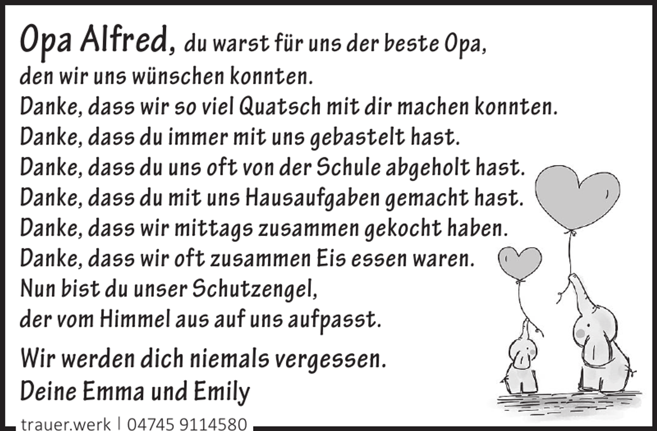 <p>Opa Alfred, du warst für uns der beste Opa,<br />den wir uns wünschen konnten.<br />Danke, dass wir so viel Quatsch mit dir machen konnten.<br />Danke, dass du immer mit uns gebastelt hast.<br />Danke, dass du uns oft von der Schule abgeholt hast.<br />Danke, dass du mit uns Hausaufgaben gemacht hast.<br />Danke, dass wir mittags zusammen gekocht haben.<br />Danke, dass wir oft zusammen Eis essen waren.<br />Nun bist du unser Schutzengel,<br />der vom Himmel aus auf uns aufpasst.<br />Wir werden dich niemals vergessen.<br />Deine Emma und Emily<br />trauer.werk | 04745 9114580</p>