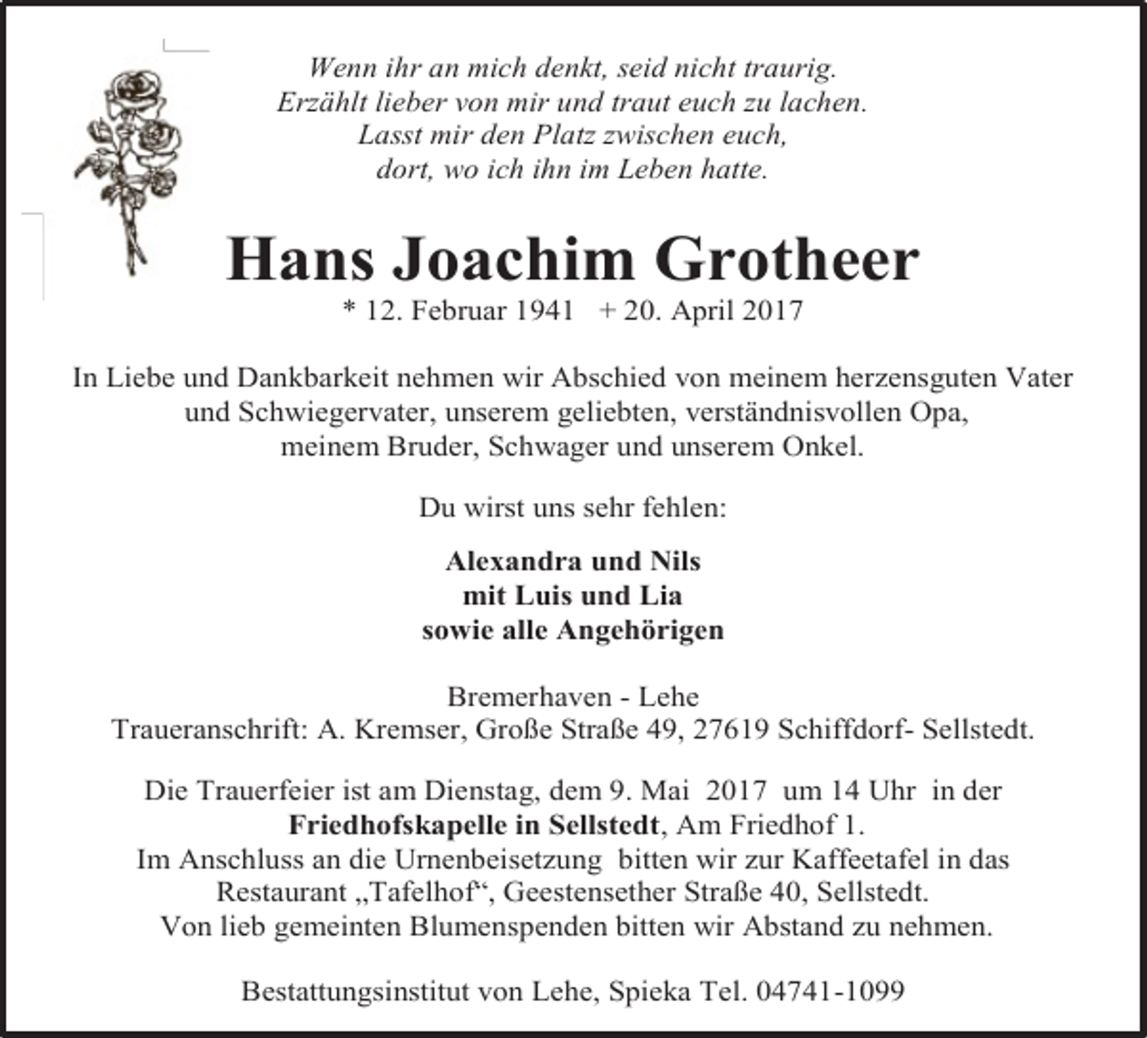 <p>Wenn ihr an mich denkt, seid nicht traurig.<br />Erzählt lieber von mir und traut euch zu lachen.<br />Lasst mir den Platz zwischen euch,<br />dort, wo ich ihn im Leben hatte.</p><p>Hans Joachim Grotheer<br />* 12. Februar 1941 + 20. April 2017</p><p>In Liebe und Dankbarkeit nehmen wir Abschied von meinem herzensguten Vater<br />und Schwiegervater, unserem geliebten, verständnisvollen Opa,<br />meinem Bruder, Schwager und unserem Onkel.<br />Du wirst uns sehr fehlen:<br />Alexandra und Nils<br />mit Luis und Lia<br />sowie alle Angehörigen<br />Bremerhaven - Lehe<br />Traueranschrift: A. Kremser, Große Straße 49, 27619 Schiffdorf- Sellstedt.<br />Die Trauerfeier ist am Dienstag, dem 9. Mai 2017 um 14 Uhr in der<br />Friedhofskapelle in Sellstedt, Am Friedhof 1.<br />Im Anschluss an die Urnenbeisetzung bitten wir zur Kaffeetafel in das<br />Restaurant „Tafelhof“, Geestensether Straße 40, Sellstedt.<br />Von lieb gemeinten Blumenspenden bitten wir Abstand zu nehmen.<br />Bestattungsinstitut von Lehe, Spieka Tel. 04741-1099</p>
