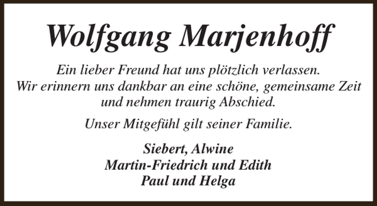 <p>Wolfgang Marjenhoff<br />Ein lieber Freund hat uns plötzlich verlassen.<br />Wir erinnern uns dankbar an eine schöne, gemeinsame Zeit<br />und nehmen traurig Abschied.<br />Unser Mitgefühl gilt seiner Familie.<br />Siebert, Alwine<br />Martin-Friedrich und Edith<br />Paul und Helga</p>