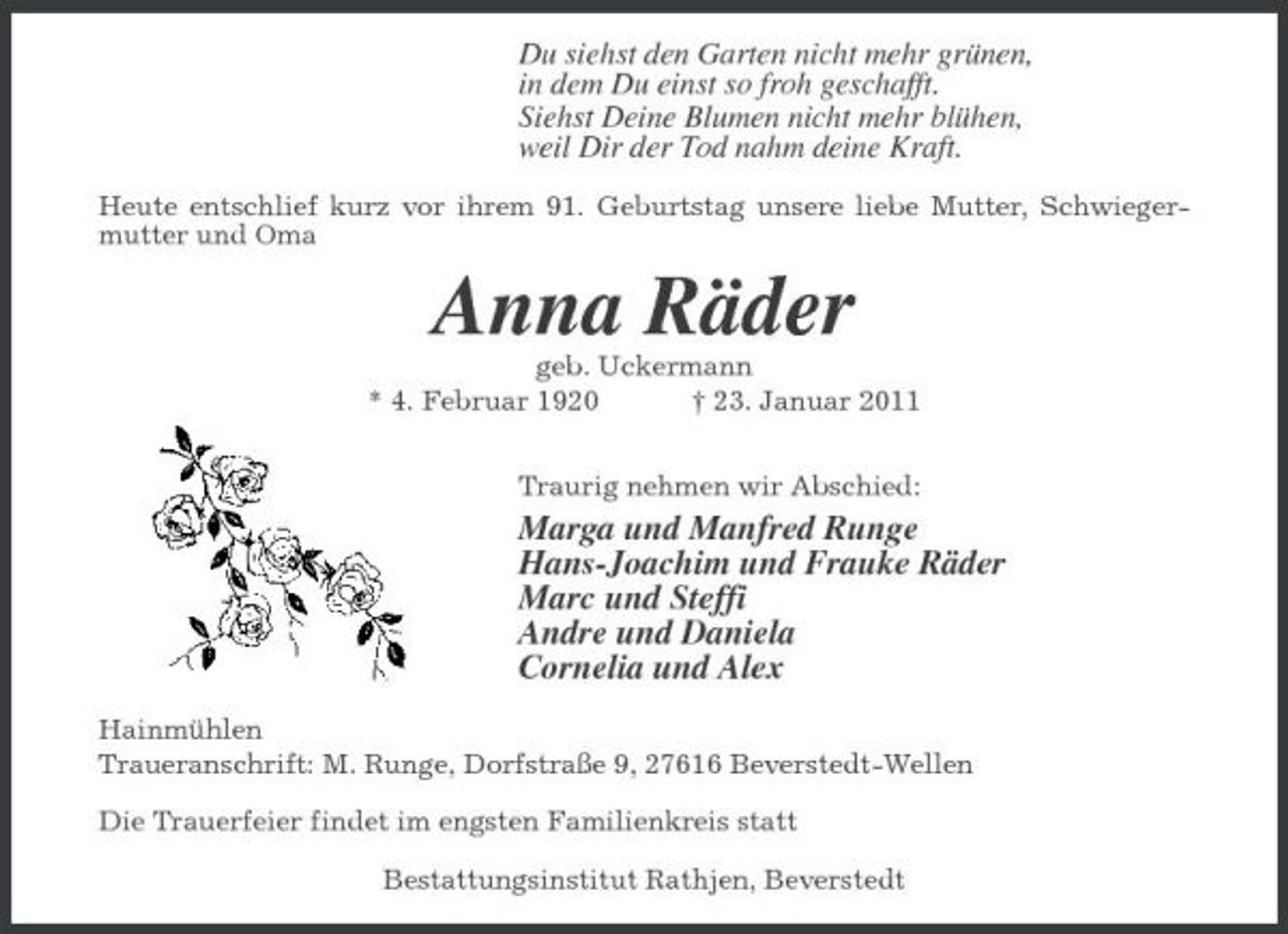 <p>Du siehst den Garten nicht mehr grünen, in dem Du einst so froh geschafft. Siehst Deine Blumen nicht mehr blühen, weil Dir der Tod nahm deine Kraft.<br />Heute entschlief kurz vor ihrem 91. Geburtstag unsere liebe Mutter, Schwiegermutter und Oma</p><p>Anna Räder<br />geb. Uckermann * 4. Februar 1920 † 23. Januar 2011 Traurig nehmen wir Abschied:</p><p>Marga und Manfred Runge Hans-Joachim und Frauke Räder Marc und Steffi Andre und Daniela Cornelia und Alex<br />Hainmühlen Traueranschrift: M. Runge, Dorfstraße 9, 27616 Beverstedt-Wellen Die Trauerfeier findet im engsten Familienkreis statt Bestattungsinstitut Rathjen, Beverstedt</p>