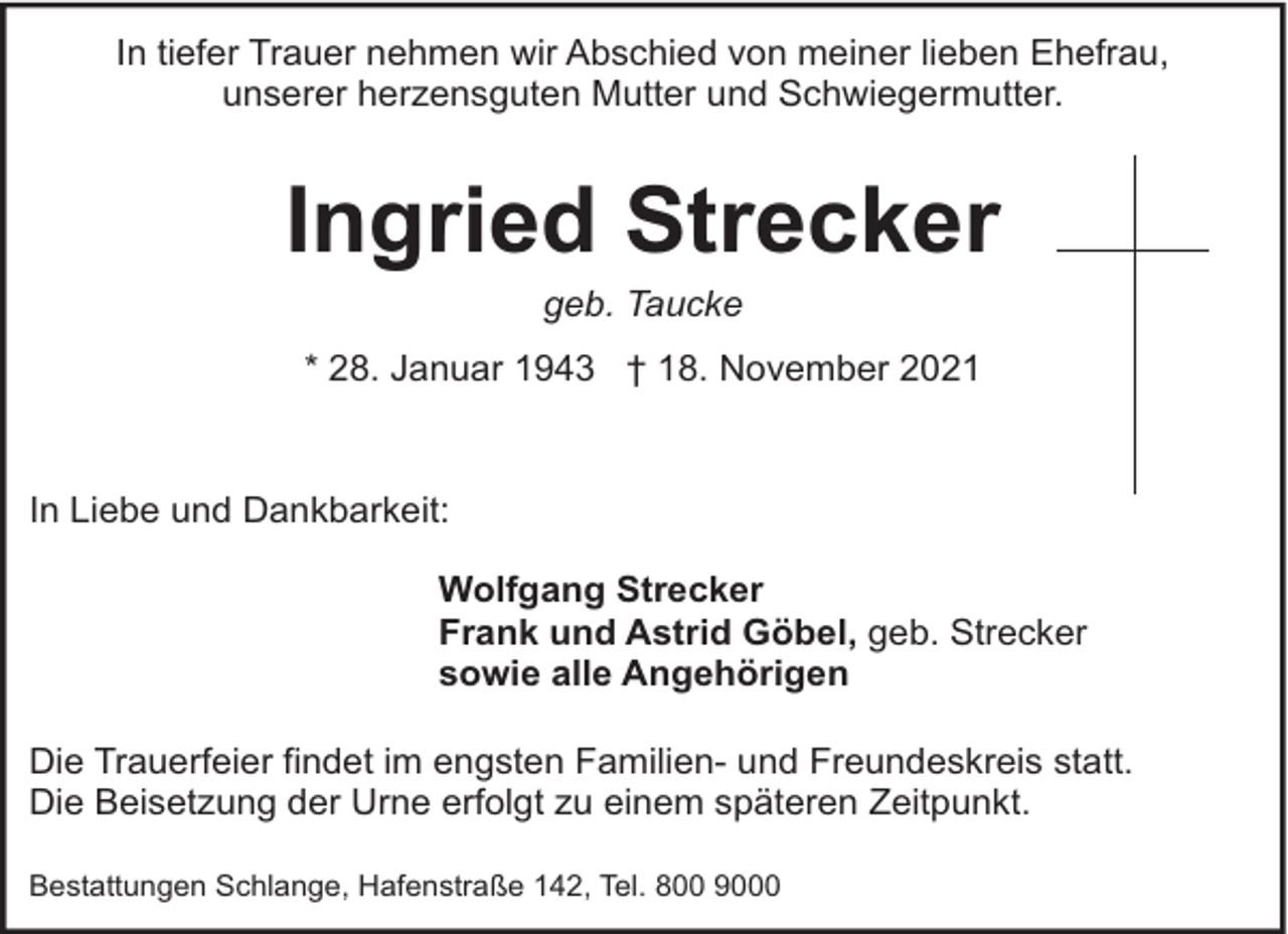 <p>In tiefer Trauer nehmen wir Abschied von meiner lieben Ehefrau,<br />unserer herzensguten Mutter und Schwiegermutter.</p><p>Ingried Strecker<br />geb. Taucke</p><p>* 28. Januar 1943 † 18. November 2021</p><p>In Liebe und Dankbarkeit:<br />Wolfgang Strecker<br />Frank und Astrid Göbel, geb. Strecker<br />sowie alle Angehörigen<br />Die Trauerfeier findet im engsten Familien- und Freundeskreis statt.<br />Die Beisetzung der Urne erfolgt zu einem späteren Zeitpunkt.<br />Bestattungen Schlange, Hafenstraße 142, Tel. 800 9000</p>
