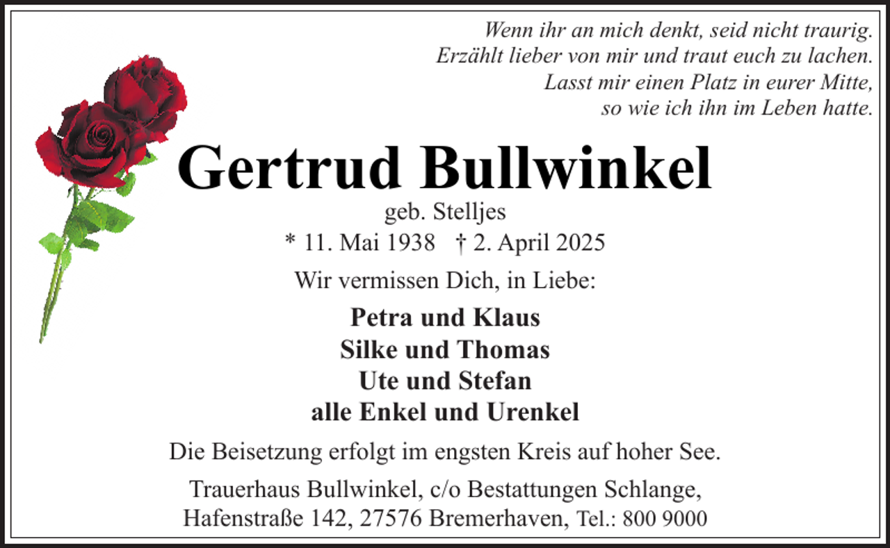<p>Wenn ihr an mich denkt, seid nicht traurig.<br />Erzählt lieber von mir und traut euch zu lachen.<br />Lasst mir einen Platz in eurer Mitte,<br />so wie ich ihn im Leben hatte.</p><p>Gertrud Bullwinkel<br />geb. Stelljes<br />* 11. Mai 1938 † 2. April 2025<br />Wir vermissen Dich, in Liebe:</p><p>Petra und Klaus<br />Silke und Thomas<br />Ute und Stefan<br />alle Enkel und Urenkel<br />Die Beisetzung erfolgt im engsten Kreis auf hoher See.<br />Trauerhaus Bullwinkel, c/o Bestattungen Schlange,<br />Hafenstraße 142, 27576 Bremerhaven, Tel.: 800 9000</p>