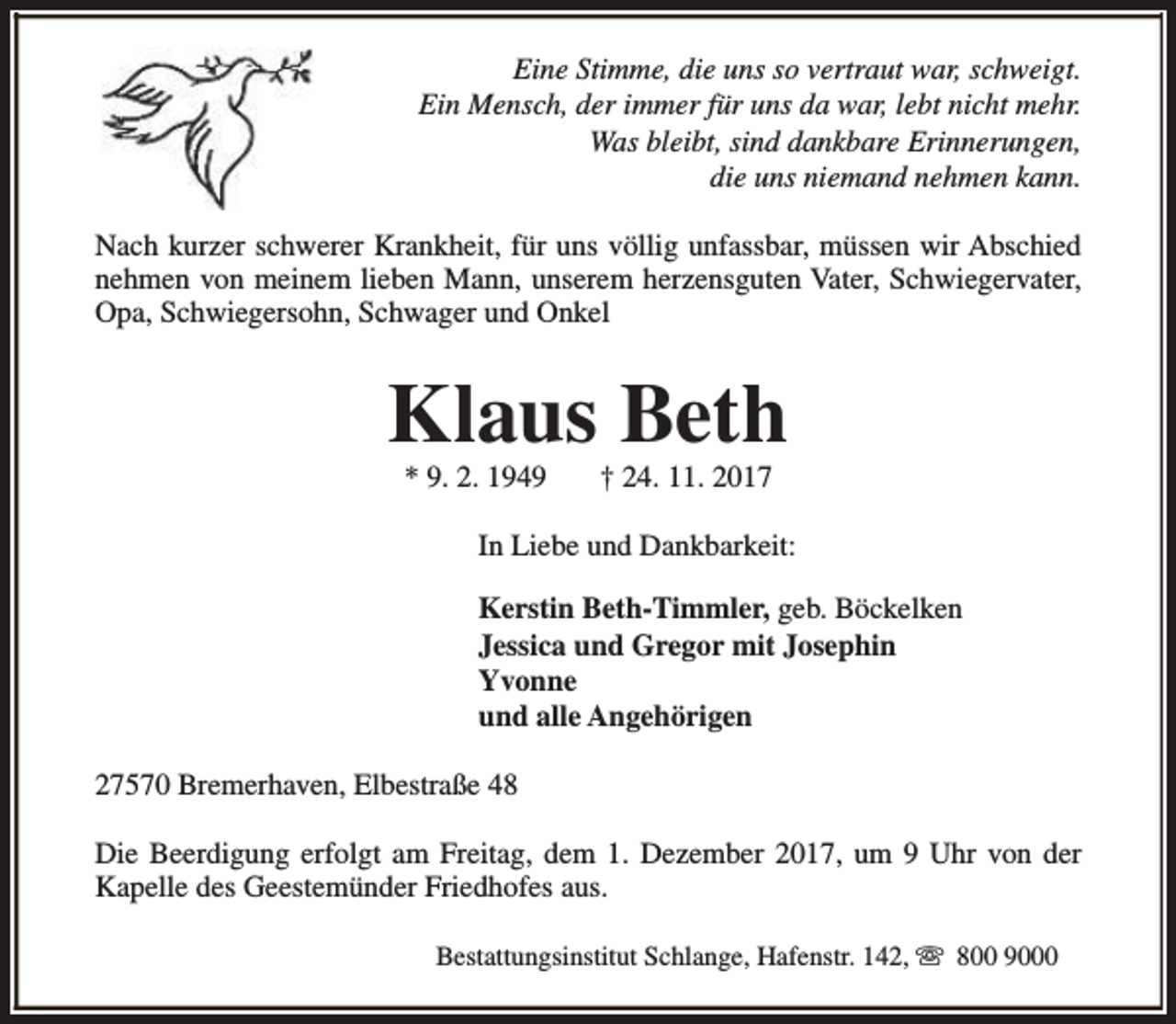 <p>Eine Stimme, die uns so vertraut war, schweigt.<br />Ein Mensch, der immer für uns da war, lebt nicht mehr.<br />Was bleibt, sind dankbare Erinnerungen,<br />die uns niemand nehmen kann.<br />Nach kurzer schwerer Krankheit, für uns völlig unfassbar, müssen wir Abschied<br />nehmen von meinem lieben Mann, unserem herzensguten Vater, Schwiegervater,<br />Opa, Schwiegersohn, Schwager und Onkel</p><p>Klaus Beth<br />* 9. 2. 1949</p><p>† 24. 11. 2017</p><p>In Liebe und Dankbarkeit:<br />Kerstin Beth-Timmler, geb. Böckelken<br />Jessica und Gregor mit Josephin<br />Yvonne<br />und alle Angehörigen<br />27570 Bremerhaven, Elbestraße 48<br />Die Beerdigung erfolgt am Freitag, dem 1. Dezember 2017, um 9 Uhr von der<br />Kapelle des Geestemünder Friedhofes aus.<br />Bestattungsinstitut Schlange, Hafenstr. 142, s 800 9000</p>