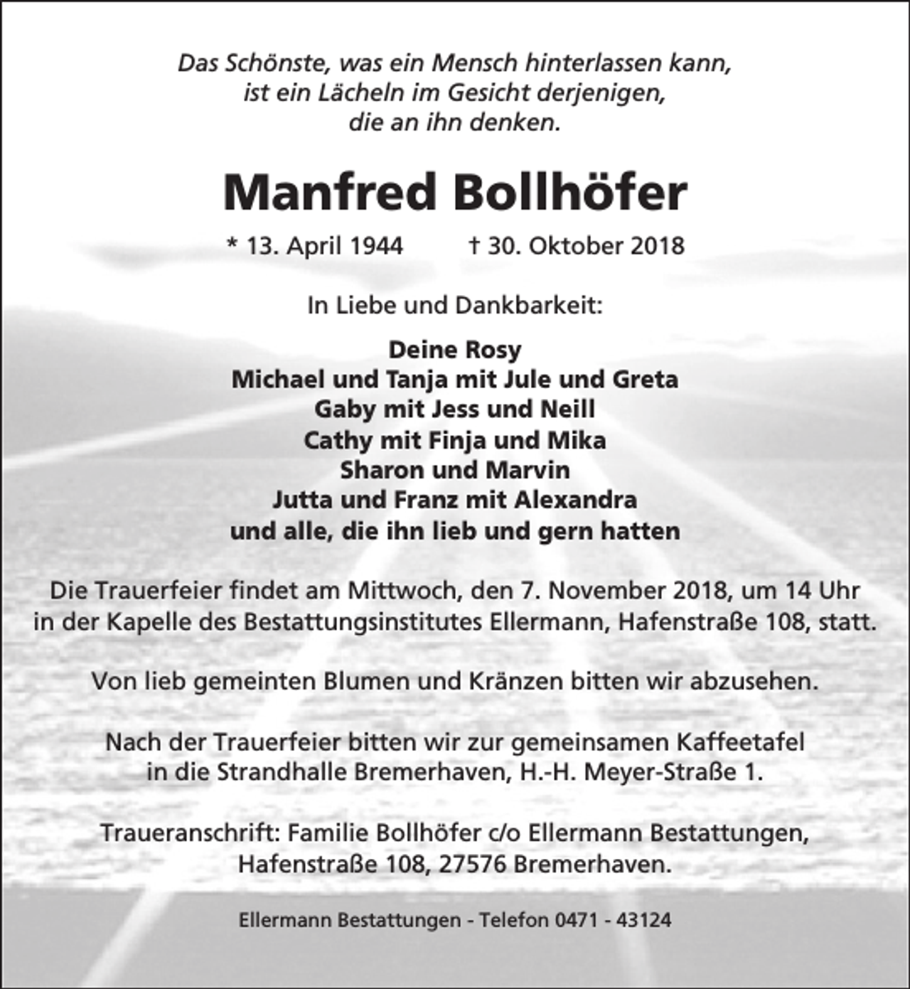 <p>Das Schönste, was ein Mensch hinterlassen kann,<br />ist ein Lächeln im Gesicht derjenigen,<br />die an ihn denken.</p><p>Manfred Bollhöfer<br />* 13. April 1944</p><p>† 30. Oktober 2018</p><p>In Liebe und Dankbarkeit:<br />Deine Rosy<br />Michael und Tanja mit Jule und Greta<br />Gaby mit Jess und Neill<br />Cathy mit Finja und Mika<br />Sharon und Marvin<br />Jutta und Franz mit Alexandra<br />und alle, die ihn lieb und gern hatten<br />Die Trauerfeier findet am Mittwoch, den 7. November 2018, um 14 Uhr<br />in der Kapelle des Bestattungsinstitutes Ellermann, Hafenstraße 108, statt.<br />Von lieb gemeinten Blumen und Kränzen bitten wir abzusehen.<br />Nach der Trauerfeier bitten wir zur gemeinsamen Kaffeetafel<br />in die Strandhalle Bremerhaven, H.-H. Meyer-Straße 1.<br />Traueranschrift: Familie Bollhöfer c/o Ellermann Bestattungen,<br />Hafenstraße 108, 27576 Bremerhaven.<br />Ellermann Bestattungen - Telefon 0471 - 43124</p>