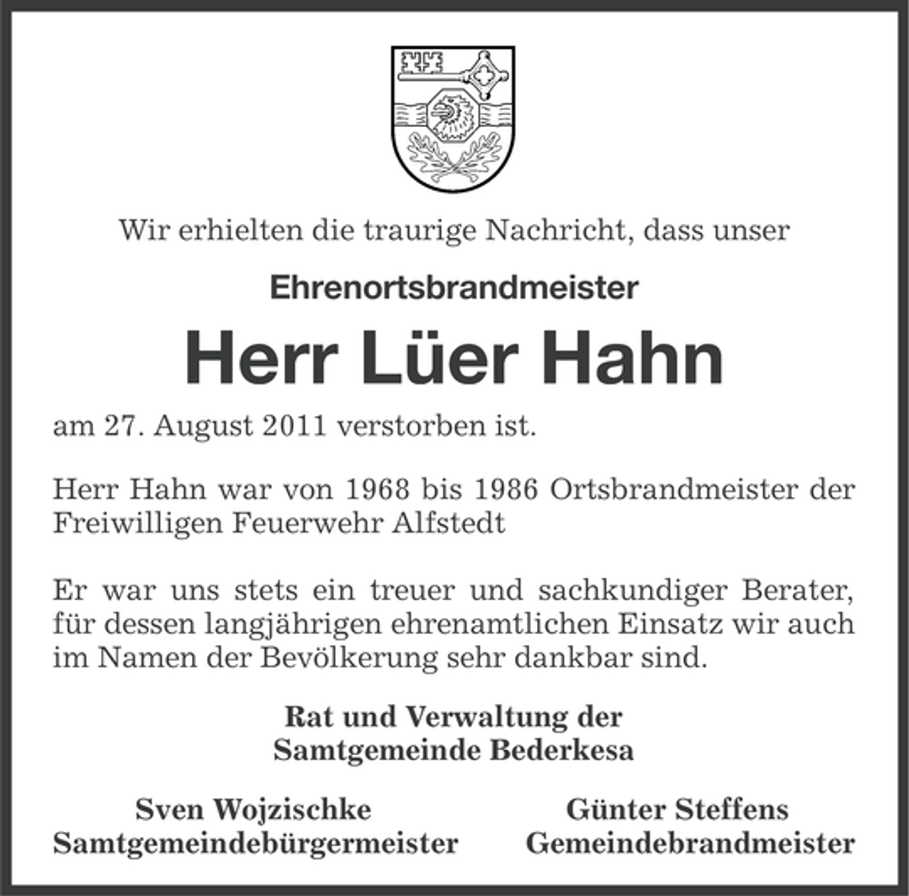 <p>Wir erhielten die traurige Nachricht, dass unser</p><p>Ehrenortsbrandmeister</p><p>Herr Lüer Hahn<br />am 27. August 2011 verstorben ist.<br />Herr Hahn war von 1968 bis 1986 Ortsbrandmeister der<br />Freiwilligen Feuerwehr Alfstedt<br />Er war uns stets ein treuer und sachkundiger Berater,<br />für dessen langjährigen ehrenamtlichen Einsatz wir auch<br />im Namen der Bevölkerung sehr dankbar sind.<br />Rat und Verwaltung der<br />Samtgemeinde Bederkesa<br />Sven Wojzischke<br />Samtgemeindebürgermeister</p><p>Günter Steffens<br />Gemeindebrandmeister</p>