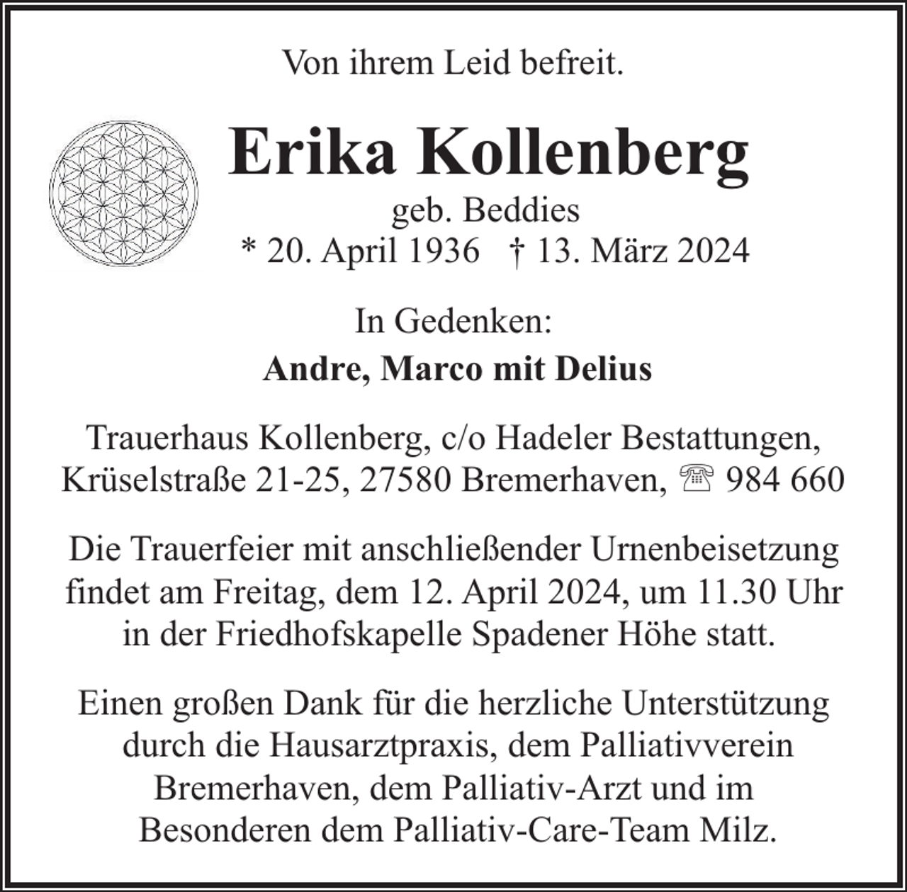 <p>Von ihrem Leid befreit.</p><p>Erika Kollenberg</p><p>geb. Beddies<br />* 20. April 1936 † 13. März 2024<br />In Gedenken:<br />Andre, Marco mit Delius</p><p>Trauerhaus Kollenberg, c/o Hadeler Bestattungen,<br />Krüselstraße 21-25, 27580 Bremerhaven, ' 984 660<br />Die Trauerfeier mit anschließender Urnenbeisetzung<br />findet am Freitag, dem 12. April 2024, um 11.30 Uhr<br />in der Friedhofskapelle Spadener Höhe statt.<br />Einen großen Dank für die herzliche Unterstützung<br />durch die Hausarztpraxis, dem Palliativverein<br />Bremerhaven, dem Palliativ-Arzt und im<br />Besonderen dem Palliativ-Care-Team Milz.</p>