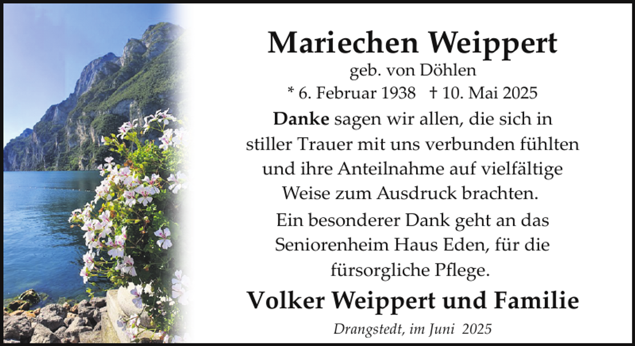 <p>Mariechen Weippert<br />geb. von Döhlen<br />* 6. Februar 1938 † 10. Mai 2025</p><p>Danke sagen wir allen, die sich in<br />stiller Trauer mit uns verbunden fühlten<br />und ihre Anteilnahme auf vielfältige<br />Weise zum Ausdruck brachten.<br />Ein besonderer Dank geht an das<br />Seniorenheim Haus Eden, für die<br />fürsorgliche Pﬂege.</p><p>Volker Weippert und Familie<br />Drangstedt, im Juni 2025</p>