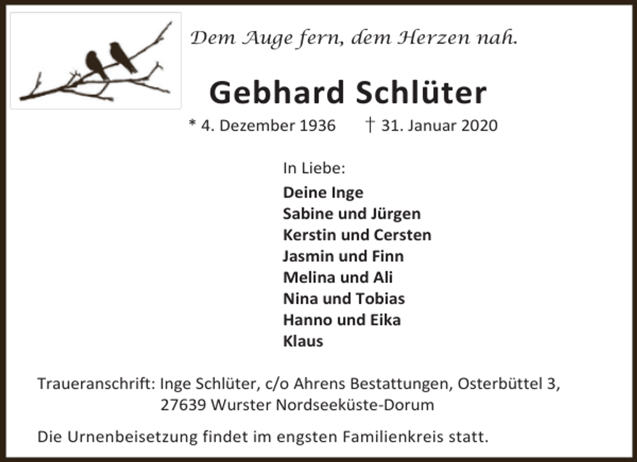 <p>Dem Auge fern, dem Herzen nah.</p><p>Gebhard Schlüter</p><p>* 4. Dezember 1936</p><p>† 31. Januar 2020</p><p>In Liebe:<br />Deine Inge<br />Sabine und Jürgen<br />Kerstin und Cersten<br />Jasmin und Finn<br />Melina und Ali<br />Nina und Tobias<br />Hanno und Eika<br />Klaus<br />Traueranschrift: Inge Schlüter, c/o Ahrens Bestattungen, Osterbüttel 3,<br />27639 Wurster Nordseeküste-Dorum<br />Die Urnenbeisetzung findet im engsten Familienkreis statt.</p>
