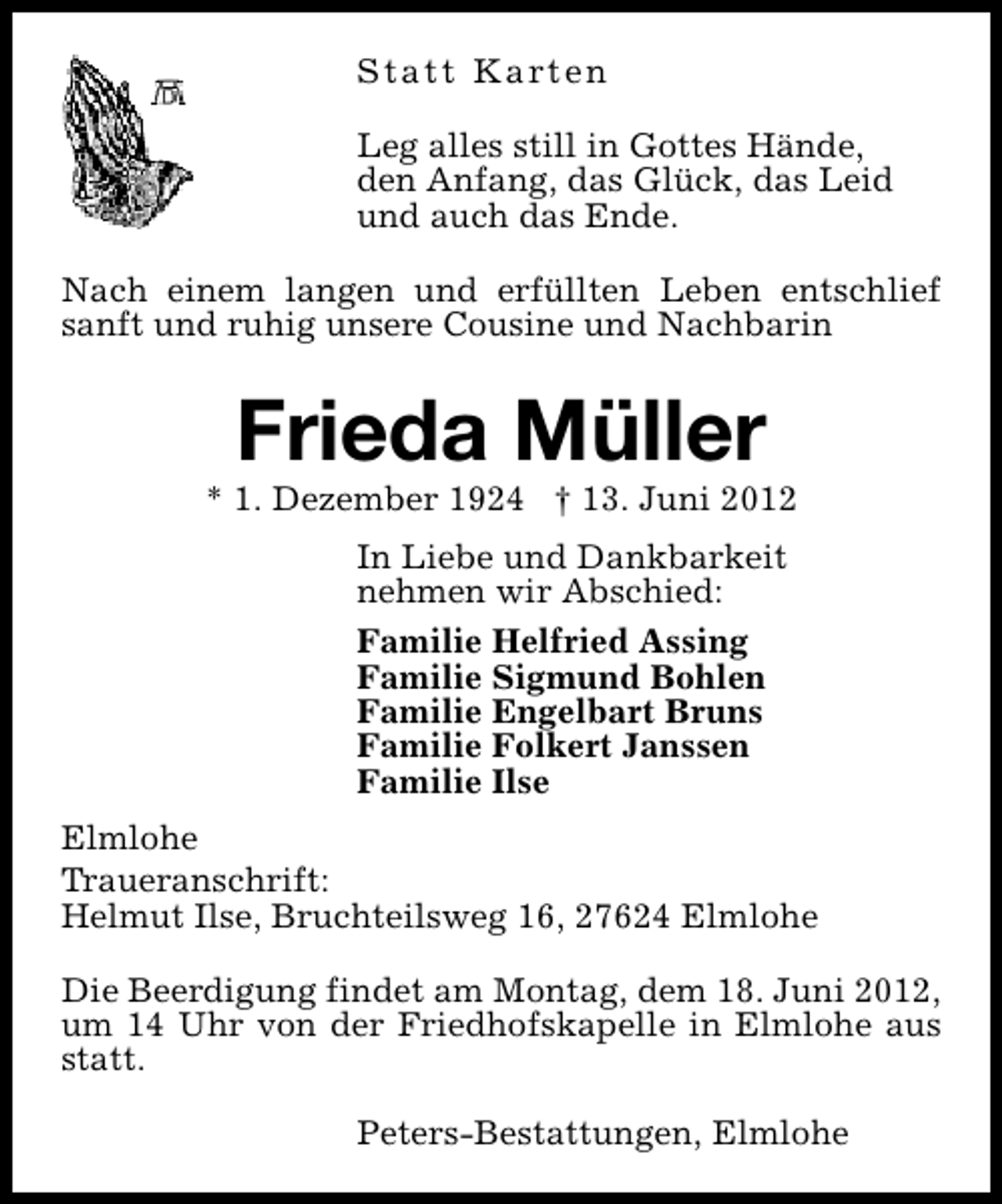 <p>S t a t t K a rt e n<br />Leg alles still in Gottes Hände,<br />den Anfang, das Glück, das Leid<br />und auch das Ende.<br />Nach einem langen und erfüllten Leben entschlief<br />sanft und ruhig unsere Cousine und Nachbarin</p><p>Frieda Müller</p><p>* 1. Dezember 1924 † 13. Juni 2012<br />In Liebe und Dankbarkeit<br />nehmen wir Abschied:<br />Familie Helfried Assing<br />Familie Sigmund Bohlen<br />Familie Engelbart Bruns<br />Familie Folkert Janssen<br />Familie Ilse<br />Elmlohe<br />Traueranschrift:<br />Helmut Ilse, Bruchteilsweg 16, 27624 Elmlohe<br />Die Beerdigung findet am Montag, dem 18. Juni 2012,<br />um 14 Uhr von der Friedhofskapelle in Elmlohe aus<br />statt.<br />Peters-Bestattungen, Elmlohe</p>