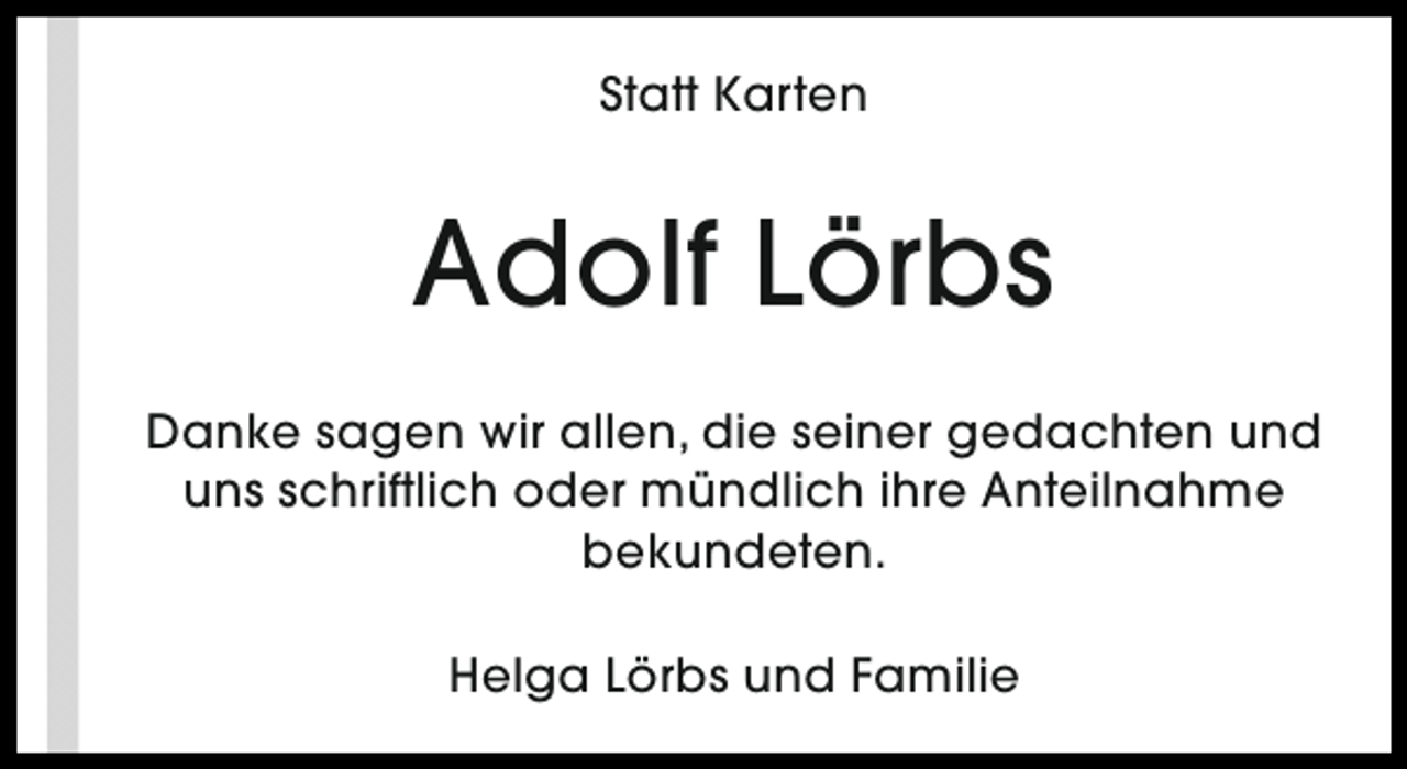 <p>Statt Karten</p><p>Adolf Lörbs<br />Danke sagen wir allen, die seiner gedachten und<br />uns schriftlich oder mündlich ihre Anteilnahme<br />bekundeten.<br />Helga Lörbs und Familie</p>