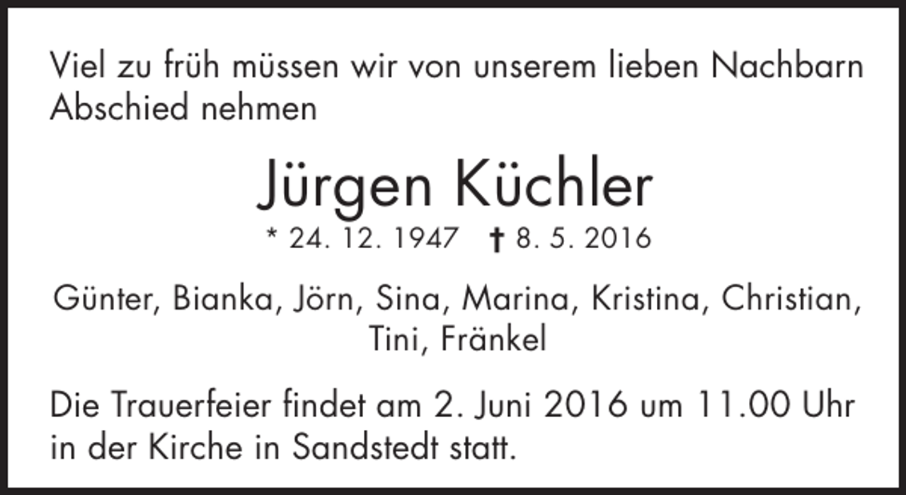 <p>Viel zu früh müssen wir von unserem lieben Nachbarn<br />Abschied nehmen</p><p>Jürgen Küchler<br />* 24. 12. 1947 † 8. 5. 2016</p><p>Günter, Bianka, Jörn, Sina, Marina, Kristina, Christian,<br />Tini, Fränkel</p><p>Die Trauerfeier findet am 2. Juni 2016 um 11.00 Uhr<br />in der Kirche in Sandstedt statt.</p>