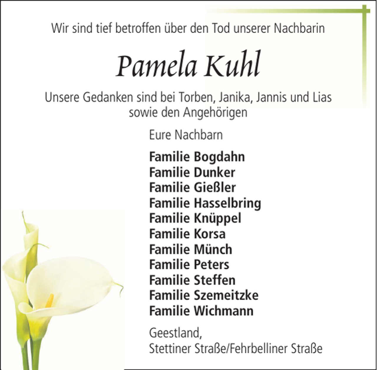 <p>Wir sind tief betroffen über den Tod unserer Nachbarin</p><p>Pamela Kuhl<br />Unsere Gedanken sind bei Torben, Janika, Jannis und Lias<br />sowie den Angehörigen<br />Eure Nachbarn<br />Familie Bogdahn<br />Familie Dunker<br />Familie Gießler<br />Familie Hasselbring<br />Familie Knüppel<br />Familie Korsa<br />Familie Münch<br />Familie Peters<br />Familie Steffen<br />Familie Szemeitzke<br />Familie Wichmann<br />Geestland,<br />Stettiner Straße/Fehrbelliner Straße</p>