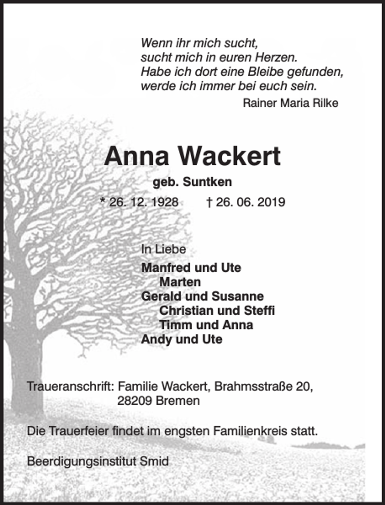 <p>Wenn ihr mich sucht,<br />sucht mich in euren Herzen.<br />Habe ich dort eine Bleibe gefunden,<br />werde ich immer bei euch sein.<br />Rainer Maria Rilke</p><p>Anna Wackert<br />geb. Suntken</p><p>* 26. 12. 1928</p><p>† 26. 06. 2019</p><p>In Liebe<br />Manfred und Ute<br />Marten<br />Gerald und Susanne<br />Christian und Steffi<br />Timm und Anna<br />Andy und Ute<br />Traueranschrift: Familie Wackert, Brahmsstraße 20,<br />28209 Bremen<br />Die Trauerfeier findet im engsten Familienkreis statt.<br />Beerdigungsinstitut Smid</p>