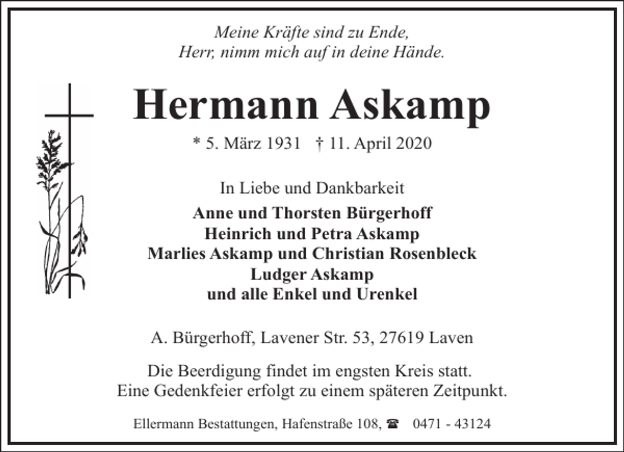 <p>Meine Kräfte sind zu Ende,<br />Herr, nimm mich auf in deine Hände.</p><p>Hermann Askamp<br />* 5. März 1931 † 11. April 2020</p><p>In Liebe und Dankbarkeit<br />Anne und Thorsten Bürgerhoff<br />Heinrich und Petra Askamp<br />Marlies Askamp und Christian Rosenbleck<br />Ludger Askamp<br />und alle Enkel und Urenkel</p><p>A. Bürgerhoff, Lavener Str. 53, 27619 Laven<br />Die Beerdigung findet im engsten Kreis statt.<br />Eine Gedenkfeier erfolgt zu einem späteren Zeitpunkt.<br />Ellermann Bestattungen, Hafenstraße 108, ( 0471 - 43124</p>