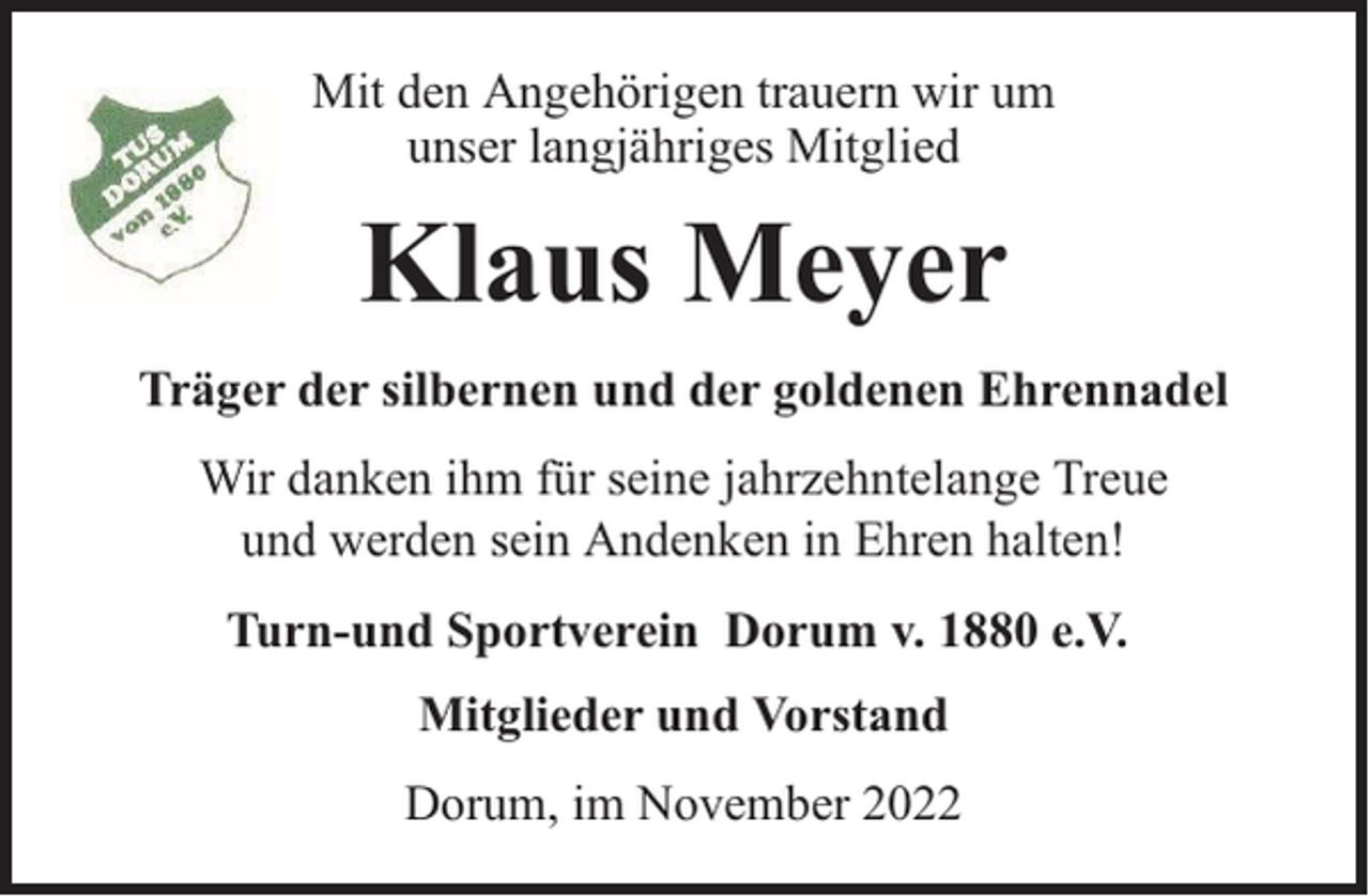 <p>Mit den Angehörigen trauern wir um<br />unser langjähriges Mitglied</p><p>Klaus Meyer<br />Träger der silbernen und der goldenen Ehrennadel<br />Wir danken ihm für seine jahrzehntelange Treue<br />und werden sein Andenken in Ehren halten!<br />Turn-und Sportverein Dorum v. 1880 e.V.<br />Mitglieder und Vorstand<br />Dorum, im November 2022</p>