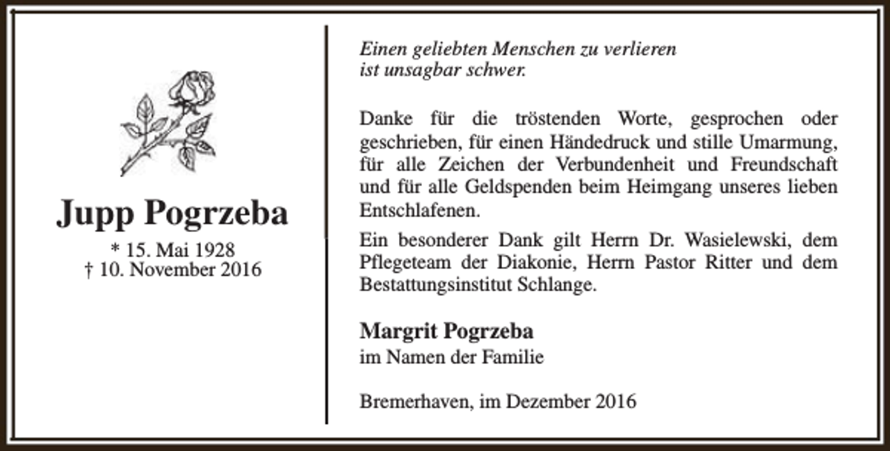 <p>Einen geliebten Menschen zu verlieren<br />ist unsagbar schwer.</p><p>Jupp Pogrzeba<br />* 15. Mai 1928<br />† 10. November 2016</p><p>Danke für die tröstenden Worte, gesprochen oder<br />geschrieben, für einen Händedruck und stille Umarmung,<br />für alle Zeichen der Verbundenheit und Freundschaft<br />und für alle Geldspenden beim Heimgang unseres lieben<br />Entschlafenen.<br />Ein besonderer Dank gilt Herrn Dr. Wasielewski, dem<br />Pflegeteam der Diakonie, Herrn Pastor Ritter und dem<br />Bestattungsinstitut Schlange.</p><p>Margrit Pogrzeba</p><p>im Namen der Familie<br />Bremerhaven, im Dezember 2016</p>