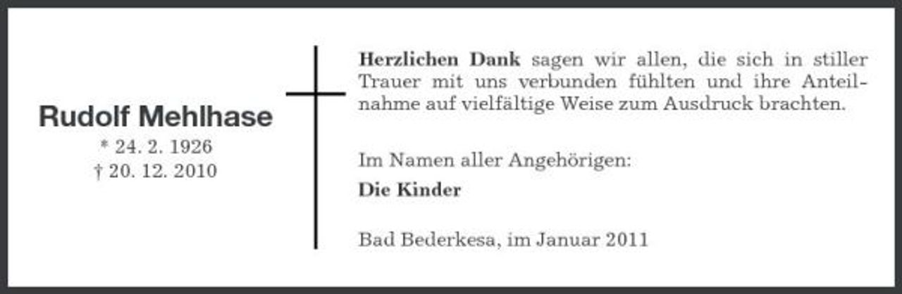 <p>Rudolf Mehlhase<br />* 24. 2. 1926 † 20. 12. 2010</p><p>Herzlichen Dank sagen wir allen, die sich in stiller Trauer mit uns verbunden fühlten und ihre Anteilnahme auf vielfältige Weise zum Ausdruck brachten. Im Namen aller Angehörigen: Die Kinder Bad Bederkesa, im Januar 2011</p>