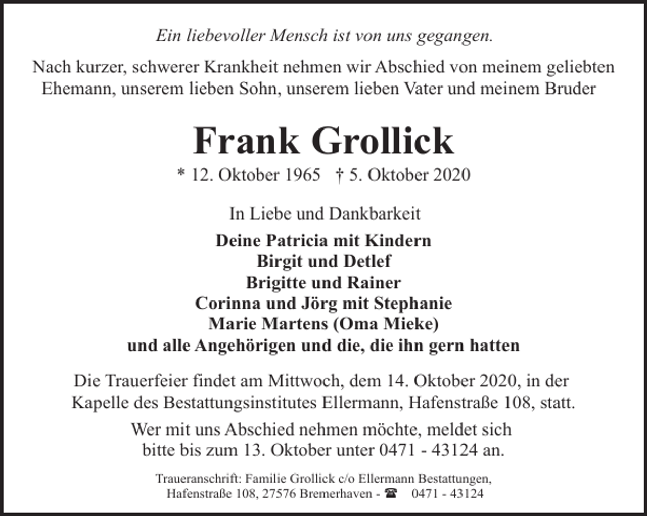 <p>Ein liebevoller Mensch ist von uns gegangen.<br />Nach kurzer, schwerer Krankheit nehmen wir Abschied von meinem geliebten<br />Ehemann, unserem lieben Sohn, unserem lieben Vater und meinem Bruder</p><p>Frank Grollick</p><p>* 12. Oktober 1965 † 5. Oktober 2020<br />In Liebe und Dankbarkeit<br />Deine Patricia mit Kindern<br />Birgit und Detlef<br />Brigitte und Rainer<br />Corinna und Jörg mit Stephanie<br />Marie Martens (Oma Mieke)<br />und alle Angehörigen und die, die ihn gern hatten<br />Die Trauerfeier findet am Mittwoch, dem 14. Oktober 2020, in der<br />Kapelle des Bestattungsinstitutes Ellermann, Hafenstraße 108, statt.<br />Wer mit uns Abschied nehmen möchte, meldet sich<br />bitte bis zum 13. Oktober unter 0471 - 43124 an.<br />Traueranschrift: Familie Grollick c/o Ellermann Bestattungen,<br />Hafenstraße 108, 27576 Bremerhaven - ( 0471 - 43124</p>