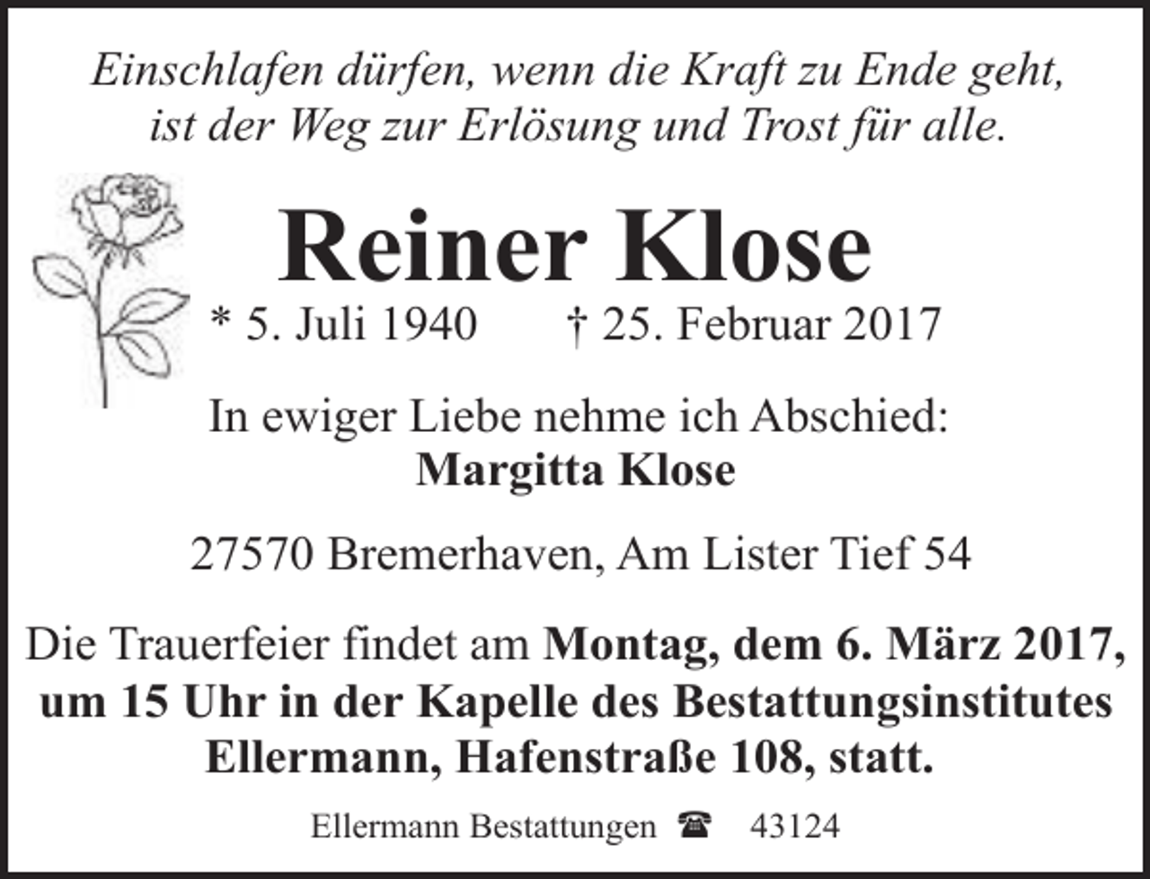 <p>Einschlafen dürfen, wenn die Kraft zu Ende geht,<br />ist der Weg zur Erlösung und Trost für alle.</p><p>Reiner Klose</p><p>* 5. Juli 1940</p><p>† 25. Februar 2017</p><p>In ewiger Liebe nehme ich Abschied:<br />Margitta Klose<br />27570 Bremerhaven, Am Lister Tief 54<br />Die Trauerfeier findet am Montag, dem 6. März 2017,<br />um 15 Uhr in der Kapelle des Bestattungsinstitutes<br />Ellermann, Hafenstraße 108, statt.<br />Ellermann Bestattungen (</p><p>43124</p>