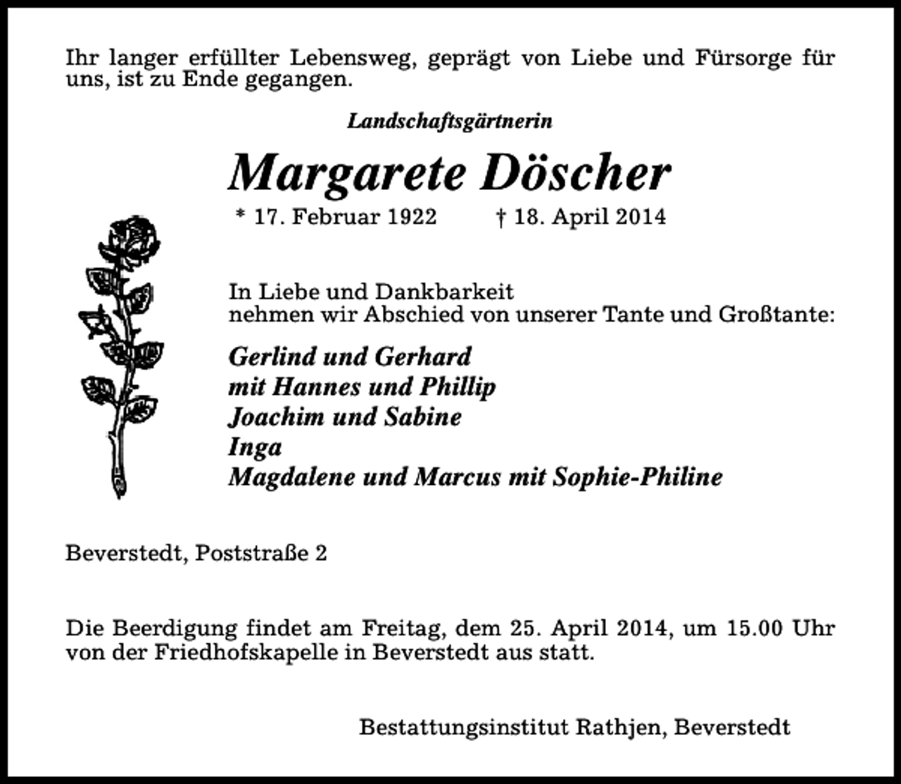 <p>Ihr langer erfüllter Lebensweg, geprägt von Liebe und Fürsorge für<br />uns, ist zu Ende gegangen.<br />Landschaftsgärtnerin</p><p>Margarete Döscher<br />* 17. Februar 1922</p><p>† 18. April 2014</p><p>In Liebe und Dankbarkeit<br />nehmen wir Abschied von unserer Tante und Großtante:</p><p>Gerlind und Gerhard<br />mit Hannes und Phillip<br />Joachim und Sabine<br />Inga<br />Magdalene und Marcus mit Sophie-Philine<br />Beverstedt, Poststraße 2<br />Die Beerdigung findet am Freitag, dem 25. April 2014, um 15.00 Uhr<br />von der Friedhofskapelle in Beverstedt aus statt.<br />Bestattungsinstitut Rathjen, Beverstedt</p>