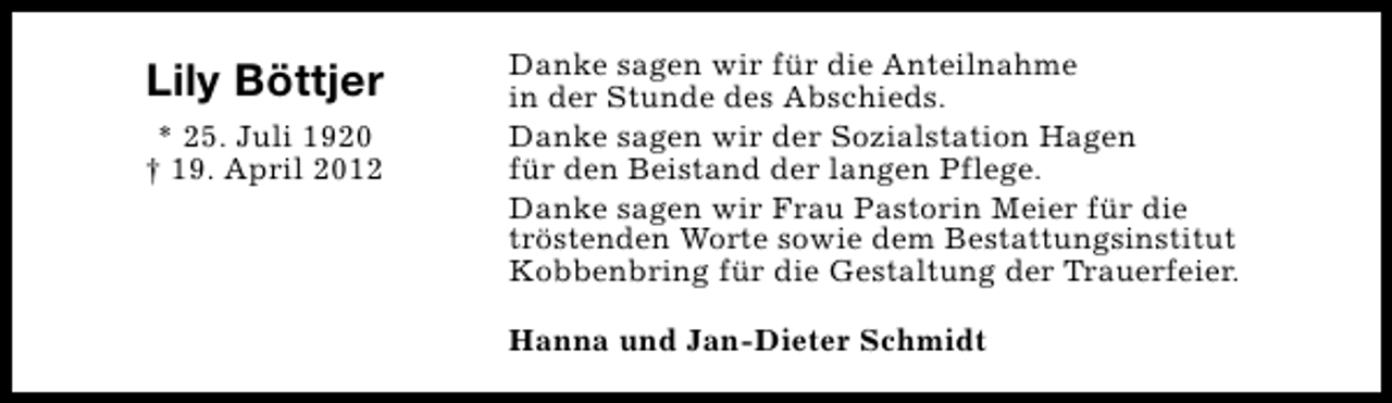 <p>Lily Böttjer<br />* 25. Juli 1920<br />† 19. April 2012</p><p>Danke sagen wir für die Anteilnahme<br />in der Stunde des Abschieds.<br />Danke sagen wir der Sozialstation Hagen<br />für den Beistand der langen Pflege.<br />Danke sagen wir Frau Pastorin Meier für die<br />tröstenden Worte sowie dem Bestattungsinstitut<br />Kobbenbring für die Gestaltung der Trauerfeier.<br />Hanna und Jan-Dieter Schmidt</p>