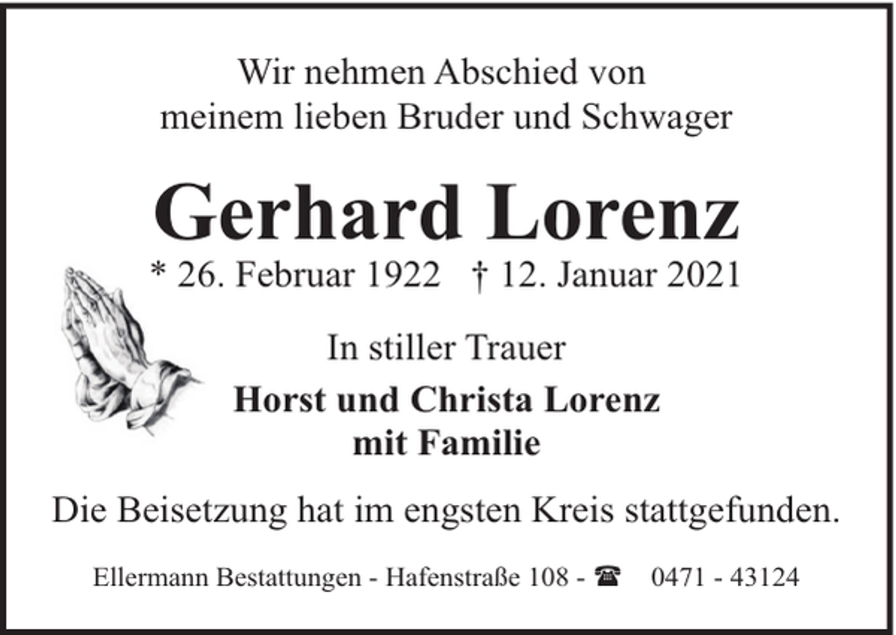 <p>Wir nehmen Abschied von<br />meinem lieben Bruder und Schwager</p><p>Gerhard Lorenz</p><p>* 26. Februar 1922 † 12. Januar 2021<br />In stiller Trauer<br />Horst und Christa Lorenz<br />mit Familie<br />Die Beisetzung hat im engsten Kreis stattgefunden.<br />Ellermann Bestattungen - Hafenstraße 108 - (</p><p>0471 - 43124</p>