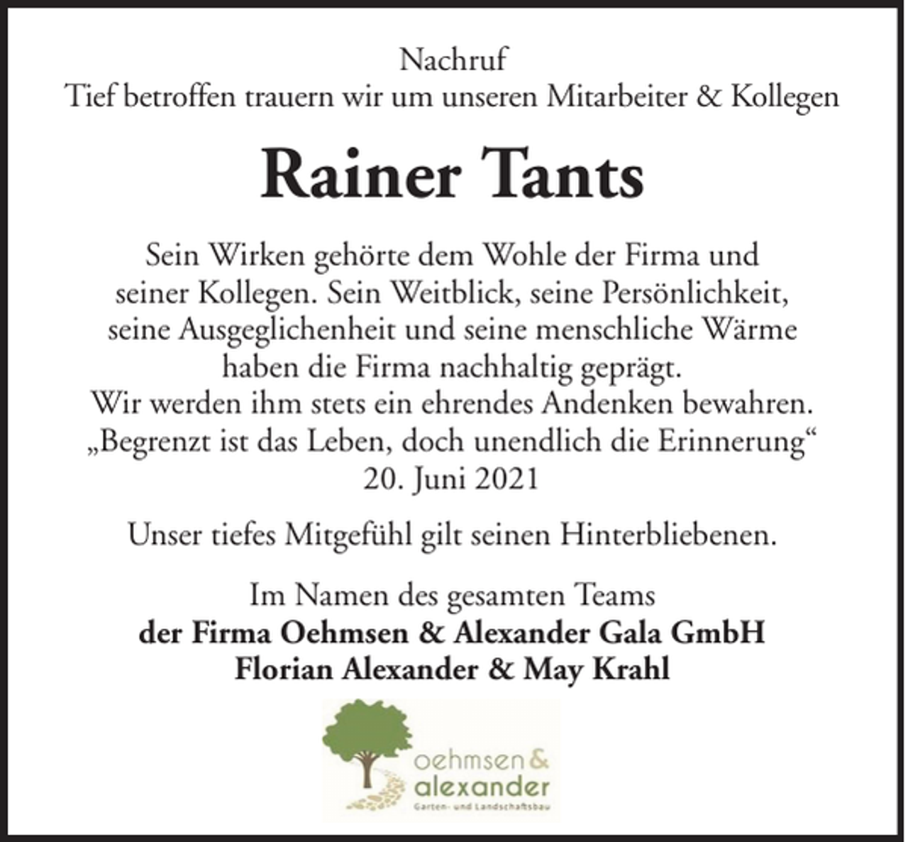 <p>Nachruf<br />Tief betroffen trauern wir um unseren Mitarbeiter &amp; Kollegen</p><p>Rainer Tants<br />Sein Wirken gehörte dem Wohle der Firma und<br />seiner Kollegen. Sein Weitblick, seine Persönlichkeit,<br />seine Ausgeglichenheit und seine menschliche Wärme<br />haben die Firma nachhaltig geprägt.<br />Wir werden ihm stets ein ehrendes Andenken bewahren.<br />„Begrenzt ist das Leben, doch unendlich die Erinnerung“<br />20. Juni 2021<br />Unser tiefes Mitgefühl gilt seinen Hinterbliebenen.<br />Im Namen des gesamten Teams<br />der Firma Oehmsen &amp; Alexander Gala GmbH<br />Florian Alexander &amp; May Krahl</p>