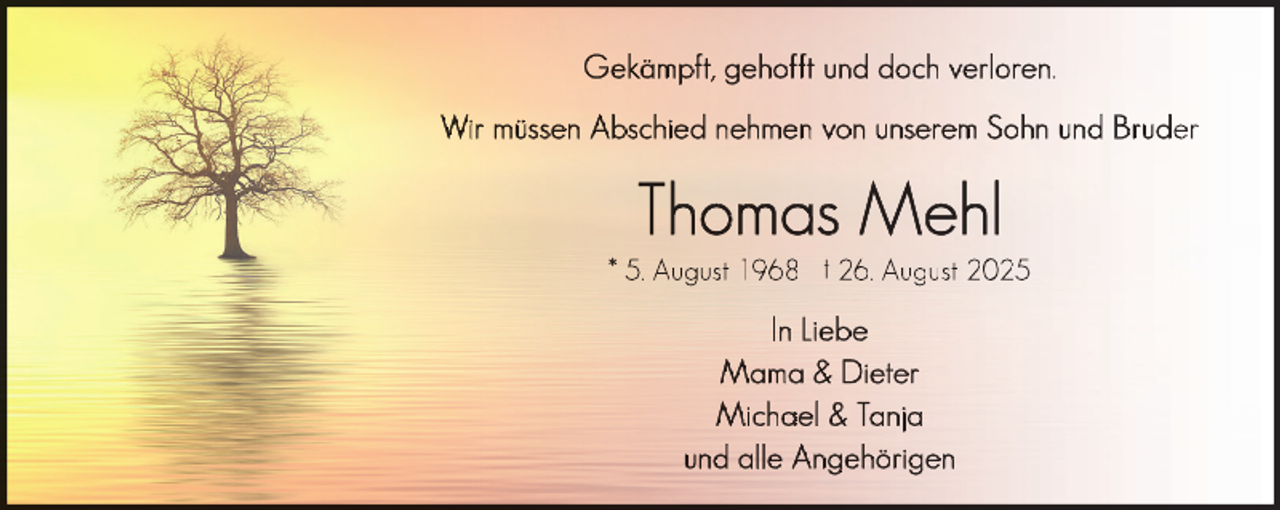 <p>Gekämpft, gehofft und doch verloren.<br />Wir müssen Abschied nehmen von unserem Sohn und Bruder</p>
<p>Thomas Mehl</p>
<p>* 5. August 1968 † 26. August 2025</p>
<p>In Liebe<br />Mama &amp; Dieter<br />Michael &amp; Tanja<br />und alle Angehörigen</p>