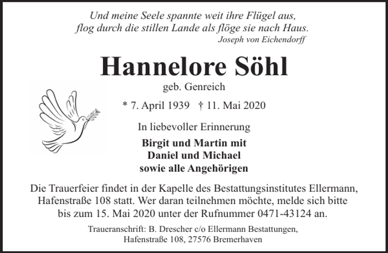 <p>Und meine Seele spannte weit ihre Flügel aus,<br />flog durch die stillen Lande als flöge sie nach Haus.<br />Joseph von Eichendorff</p><p>Hannelore Söhl<br />geb. Genreich</p><p>* 7. April 1939 † 11. Mai 2020<br />In liebevoller Erinnerung<br />Birgit und Martin mit<br />Daniel und Michael<br />sowie alle Angehörigen<br />Die Trauerfeier findet in der Kapelle des Bestattungsinstitutes Ellermann,<br />Hafenstraße 108 statt. Wer daran teilnehmen möchte, melde sich bitte<br />bis zum 15. Mai 2020 unter der Rufnummer 0471-43124 an.<br />Traueranschrift: B. Drescher c/o Ellermann Bestattungen,<br />Hafenstraße 108, 27576 Bremerhaven</p>