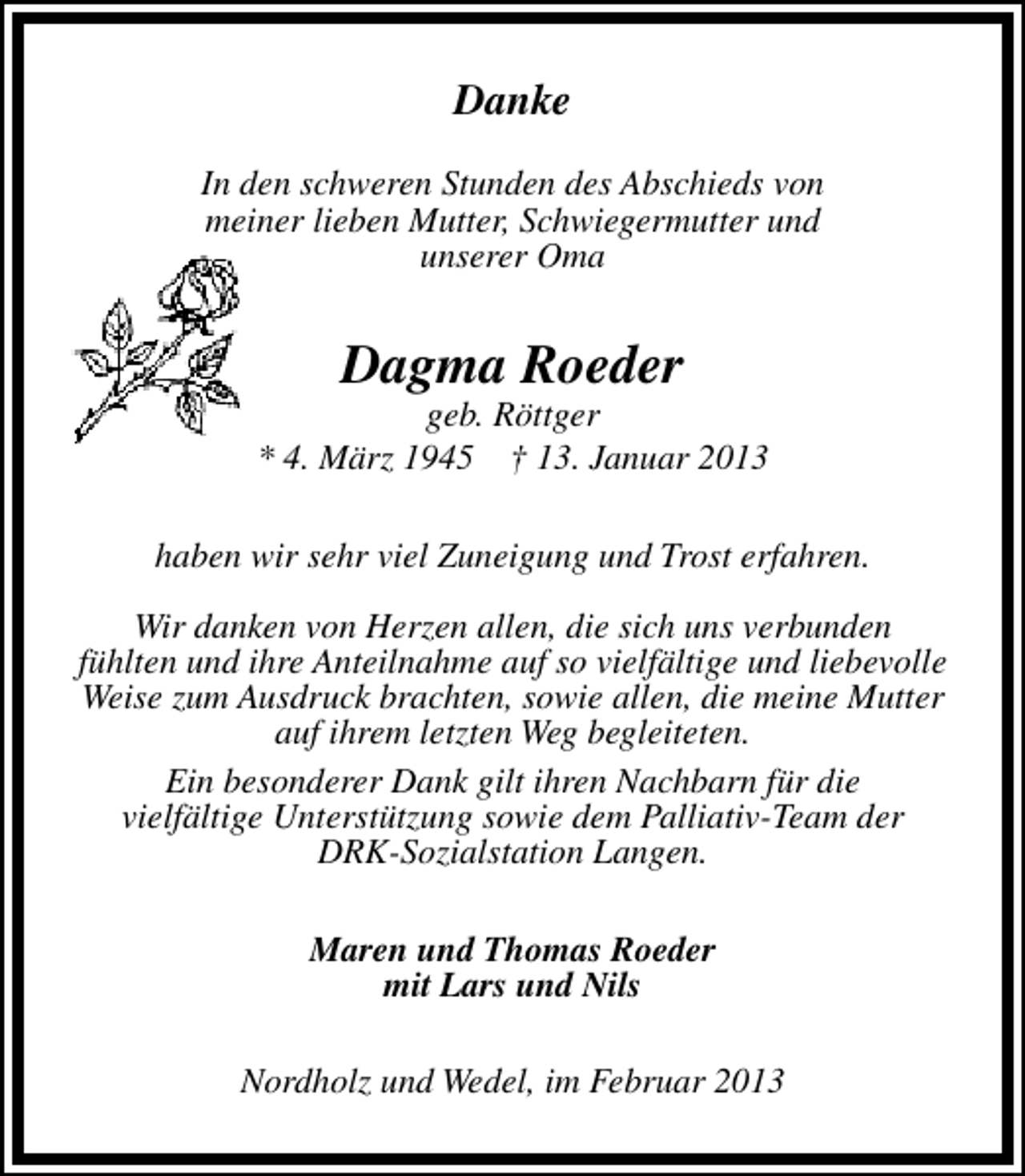 <p>Danke<br />In den schweren Stunden des Abschieds von<br />meiner lieben Mutter, Schwiegermutter und<br />unserer Oma</p><p>Dagma Roeder</p><p>geb. Röttger<br />* 4. März 1945 † 13. Januar 2013<br />haben wir sehr viel Zuneigung und Trost erfahren.<br />Wir danken von Herzen allen, die sich uns verbunden<br />fühlten und ihre Anteilnahme auf so vielfältige und liebevolle<br />Weise zum Ausdruck brachten, sowie allen, die meine Mutter<br />auf ihrem letzten Weg begleiteten.<br />Ein besonderer Dank gilt ihren Nachbarn für die<br />vielfältige Unterstützung sowie dem Palliativ-Team der<br />DRK-Sozialstation Langen.<br />Maren und Thomas Roeder<br />mit Lars und Nils<br />Nordholz und Wedel, im Februar 2013</p>
