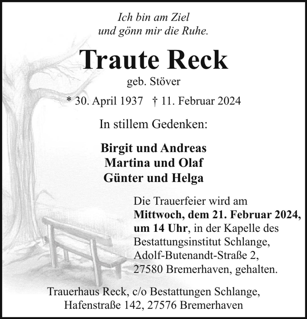 <p>Ich bin am Ziel<br />und gönn mir die Ruhe.</p><p>Traute Reck<br />geb. Stöver</p><p>* 30. April 1937 † 11. Februar 2024</p><p>In stillem Gedenken:<br />Birgit und Andreas<br />Martina und Olaf<br />Günter und Helga<br />Die Trauerfeier wird am<br />Mittwoch, dem 21. Februar 2024,<br />um 14 Uhr, in der Kapelle des<br />Bestattungsinstitut Schlange,<br />Adolf-Butenandt-Straße 2,<br />27580 Bremerhaven, gehalten.<br />Trauerhaus Reck, c/o Bestattungen Schlange,<br />Hafenstraße 142, 27576 Bremerhaven</p>
