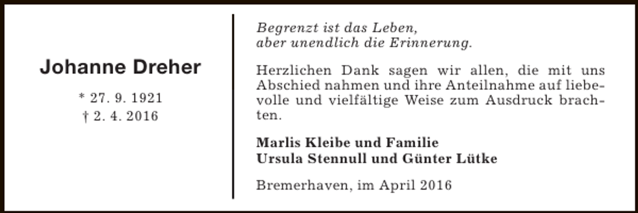<p>Begrenzt ist das Leben,<br />aber unendlich die Erinnerung.</p><p>Johanne Dreher<br />* 27. 9. 1921<br />† 2. 4. 2016</p><p>Herzlichen Dank sagen wir allen, die mit uns<br />Abschied nahmen und ihre Anteilnahme auf liebevolle und vielfältige Weise zum Ausdruck brachten.<br />Marlis Kleibe und Familie<br />Ursula Stennull und Günter Lütke<br />Bremerhaven, im April 2016</p>