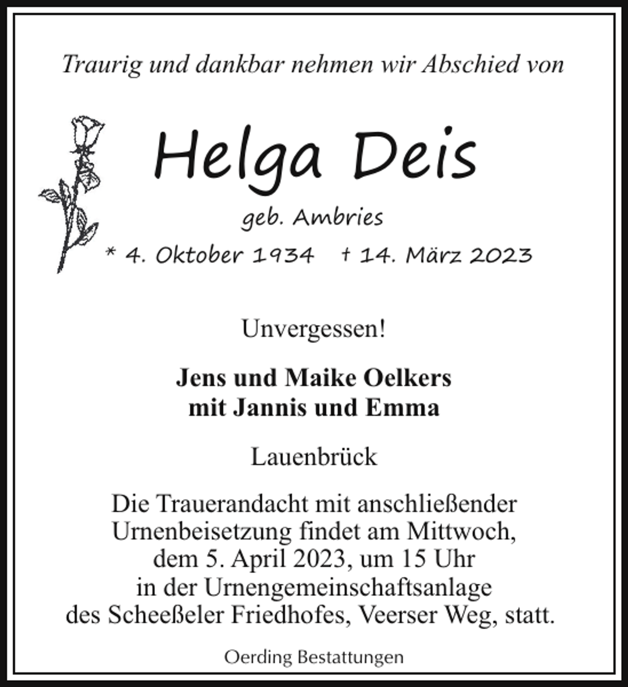 <p>Traurig und dankbar nehmen wir Abschied von</p><p>Helga Deis<br />geb. Ambries<br />* 4. Oktober 1934</p><p>† 14. März 2023</p><p>Unvergessen!<br />Jens und Maike Oelkers<br />mit Jannis und Emma<br />Lauenbrück<br />Die Trauerandacht mit anschließender<br />Urnenbeisetzung findet am Mittwoch,<br />dem 5. April 2023, um 15 Uhr<br />in der Urnengemeinschaftsanlage<br />des Scheeßeler Friedhofes, Veerser Weg, statt.<br />Oerding Bestattungen</p>