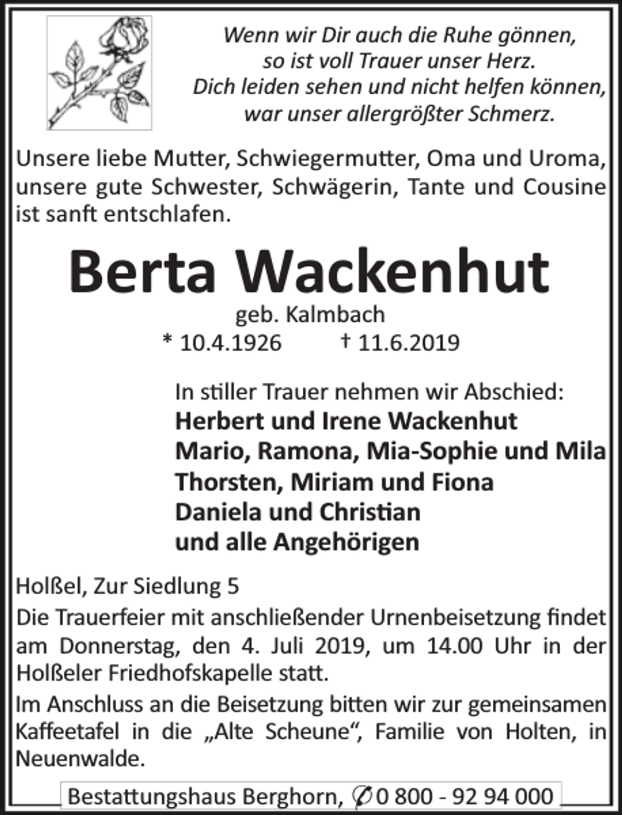 <p>Wenn wir Dir auch die Ruhe gönnen,<br />so ist voll Trauer unser Herz.<br />Dich leiden sehen und nicht helfen können,<br />war unser allergrößter Schmerz.</p><p>Unsere liebe Mu er, Schwiegermu er, Oma und Uroma,<br />unsere gute Schwester, Schwägerin, Tante und Cousine<br />ist san entschlafen.</p><p>Berta Wackenhut<br />geb. Kalmbach<br />* 10.4.1926<br />† 11.6.2019</p><p>In s ller Trauer nehmen wir Abschied:</p><p>Herbert und Irene Wackenhut<br />Mario, Ramona, Mia-Sophie und Mila<br />Thorsten, Miriam und Fiona<br />Daniela und Chris an<br />und alle Angehörigen<br />Holßel, Zur Siedlung 5<br />Die Trauerfeier mit anschließender Urnenbeisetzung ﬁndet<br />am Donnerstag, den 4. Juli 2019, um 14.00 Uhr in der<br />Holßeler Friedhofskapelle sta .<br />Im Anschluss an die Beisetzung bi en wir zur gemeinsamen<br />Kaﬀeetafel in die „Alte Scheune“, Familie von Holten, in<br />Neuenwalde.</p><p>Besta ungshaus Berghorn, * 0 800 - 92 94 000</p>