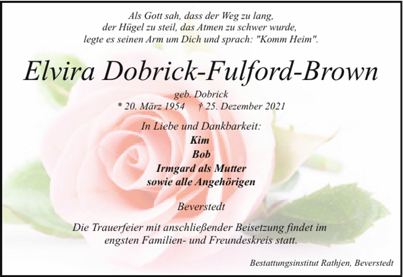 <p>Als Gott sah, dass der Weg zu lang,<br />der Hügel zu steil, das Atmen zu schwer wurde,<br />legte es seinen Arm um Dich und sprach: "Komm Heim".</p><p>Elvira Dobrick-Fulford-Brown<br />geb. Dobrick<br />* 20. März 1954 † 25. Dezember 2021</p><p>In Liebe und Dankbarkeit:<br />Kim<br />Bob<br />Irmgard als Mutter<br />sowie alle Angehörigen<br />Beverstedt<br />Die Trauerfeier mit anschließender Beisetzung findet im<br />engsten Familien- und Freundeskreis statt.<br />Bestattungsinstitut Rathjen, Beverstedt</p>