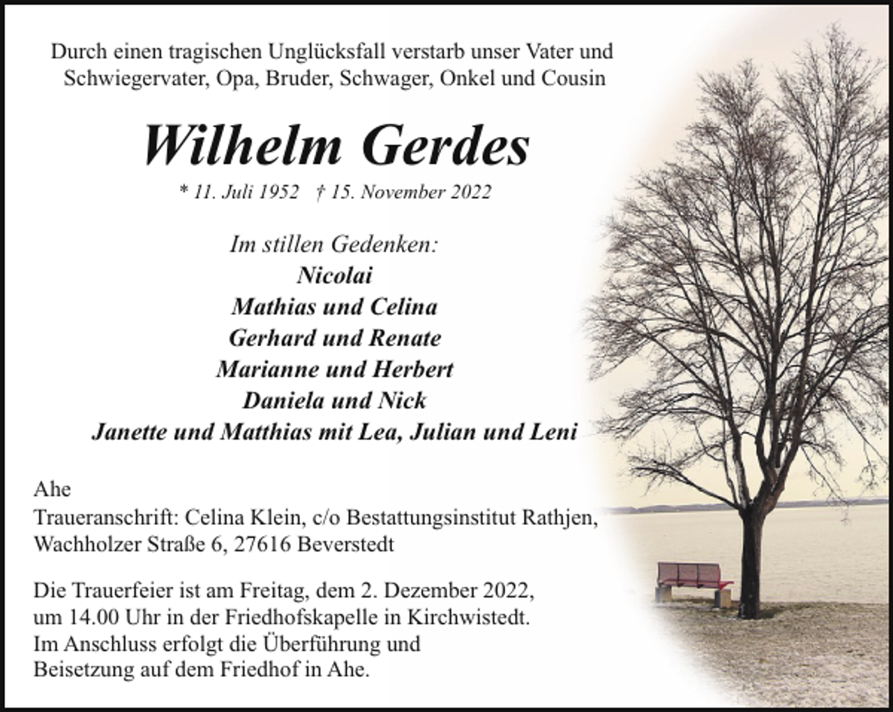 <p>Durch einen tragischen Unglücksfall verstarb unser Vater und<br />Schwiegervater, Opa, Bruder, Schwager, Onkel und Cousin</p><p>Wilhelm Gerdes<br />* 11. Juli 1952 † 15. November 2022</p><p>Im stillen Gedenken:<br />Nicolai<br />Mathias und Celina<br />Gerhard und Renate<br />Marianne und Herbert<br />Daniela und Nick<br />Janette und Matthias mit Lea, Julian und Leni<br />Ahe<br />Traueranschrift: Celina Klein, c/o Bestattungsinstitut Rathjen,<br />Wachholzer Straße 6, 27616 Beverstedt<br />Die Trauerfeier ist am Freitag, dem 2. Dezember 2022,<br />um 14.00 Uhr in der Friedhofskapelle in Kirchwistedt.<br />Im Anschluss erfolgt die Überführung und<br />Beisetzung auf dem Friedhof in Ahe.</p>