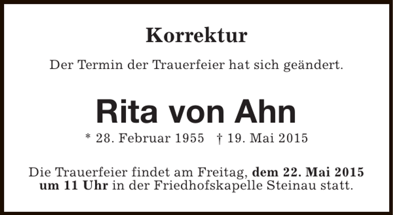 <p>Korrektur<br />Der Termin der Trauerfeier hat sich geändert.</p><p>Rita von Ahn</p><p>* 28. Februar 1955 † 19. Mai 2015<br />Die Trauerfeier findet am Freitag, dem 22. Mai 2015<br />um 11 Uhr in der Friedhofskapelle Steinau statt.</p>