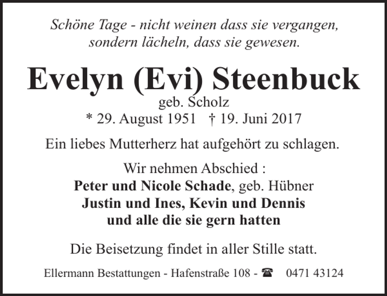 <p>Schöne Tage - nicht weinen dass sie vergangen,<br />sondern lächeln, dass sie gewesen.</p><p>Evelyn (Evi) Steenbuck<br />geb. Scholz<br />* 29. August 1951 † 19. Juni 2017</p><p>Ein liebes Mutterherz hat aufgehört zu schlagen.<br />Wir nehmen Abschied :<br />Peter und Nicole Schade, geb. Hübner<br />Justin und Ines, Kevin und Dennis<br />und alle die sie gern hatten<br />Die Beisetzung findet in aller Stille statt.<br />Ellermann Bestattungen - Hafenstraße 108 - (</p><p>0471 43124</p>