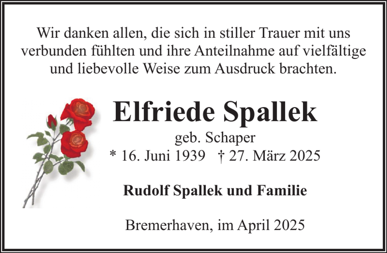 <p>Wir danken allen, die sich in stiller Trauer mit uns<br />verbunden fühlten und ihre Anteilnahme auf vielfältige<br />und liebevolle Weise zum Ausdruck brachten.</p><p>Elfriede Spallek</p><p>geb. Schaper<br />* 16. Juni 1939 † 27. März 2025<br />Rudolf Spallek und Familie<br />Bremerhaven, im April 2025</p>