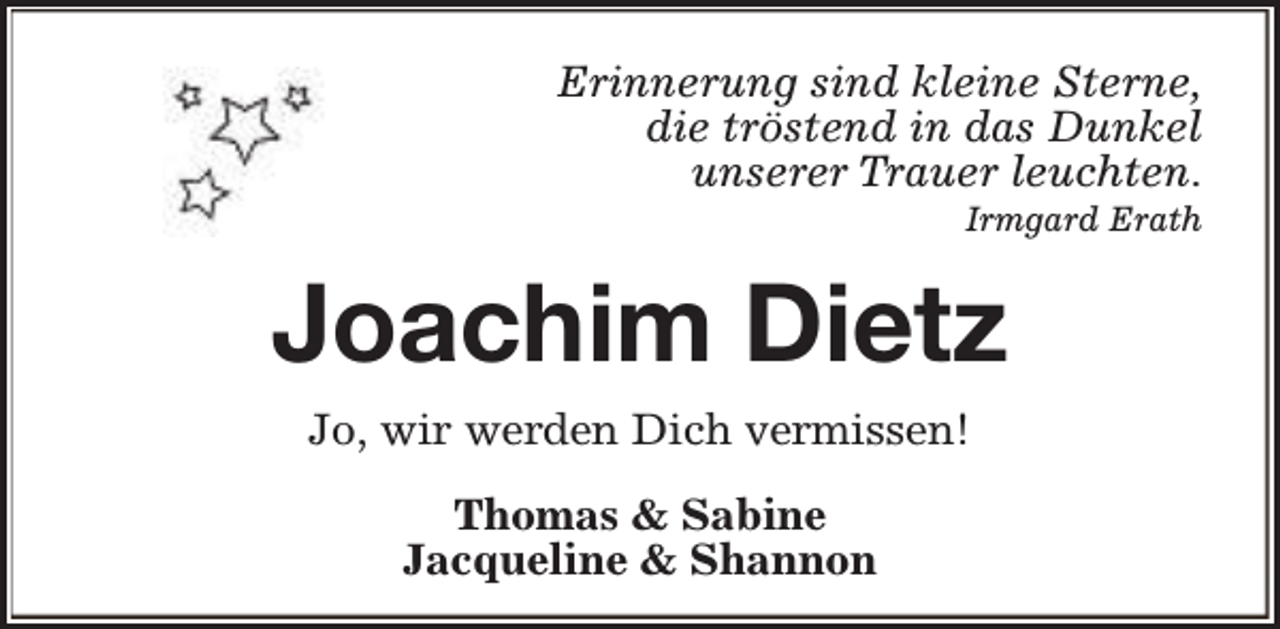 <p>Erinnerung sind kleine Sterne,<br />die tröstend in das Dunkel<br />unserer Trauer leuchten.<br />Irmgard Erath</p><p>Joachim Dietz<br />Jo, wir werden Dich vermissen!<br />Thomas &amp; Sabine<br />Jacqueline &amp; Shannon</p>