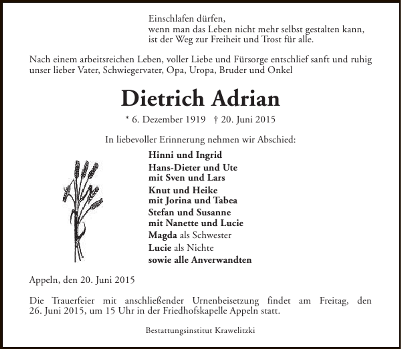 <p>Einschlafen dürfen,<br />wenn man das Leben nicht mehr selbst gestalten kann,<br />ist der Weg zur Freiheit und Trost für alle.<br />Nach einem arbeitsreichen Leben, voller Liebe und Fürsorge entschlief sanft und ruhig<br />unser lieber Vater, Schwiegervater, Opa, Uropa, Bruder und Onkel</p><p>Dietrich Adrian<br />* 6. Dezember 1919 † 20. Juni 2015</p><p>In liebevoller Erinnerung nehmen wir Abschied:<br />Hinni und Ingrid<br />Hans-Dieter und Ute<br />mit Sven und Lars<br />Knut und Heike<br />mit Jorina und Tabea<br />Stefan und Susanne<br />mit Nanette und Lucie<br />Magda als Schwester<br />Lucie als Nichte<br />sowie alle Anverwandten<br />Appeln, den 20. Juni 2015<br />Die Trauerfeier mit anschließender Urnenbeisetzung findet am Freitag, den<br />26. Juni 2015, um 15 Uhr in der Friedhofskapelle Appeln statt.<br />Bestattungsinstitut Krawelitzki</p>