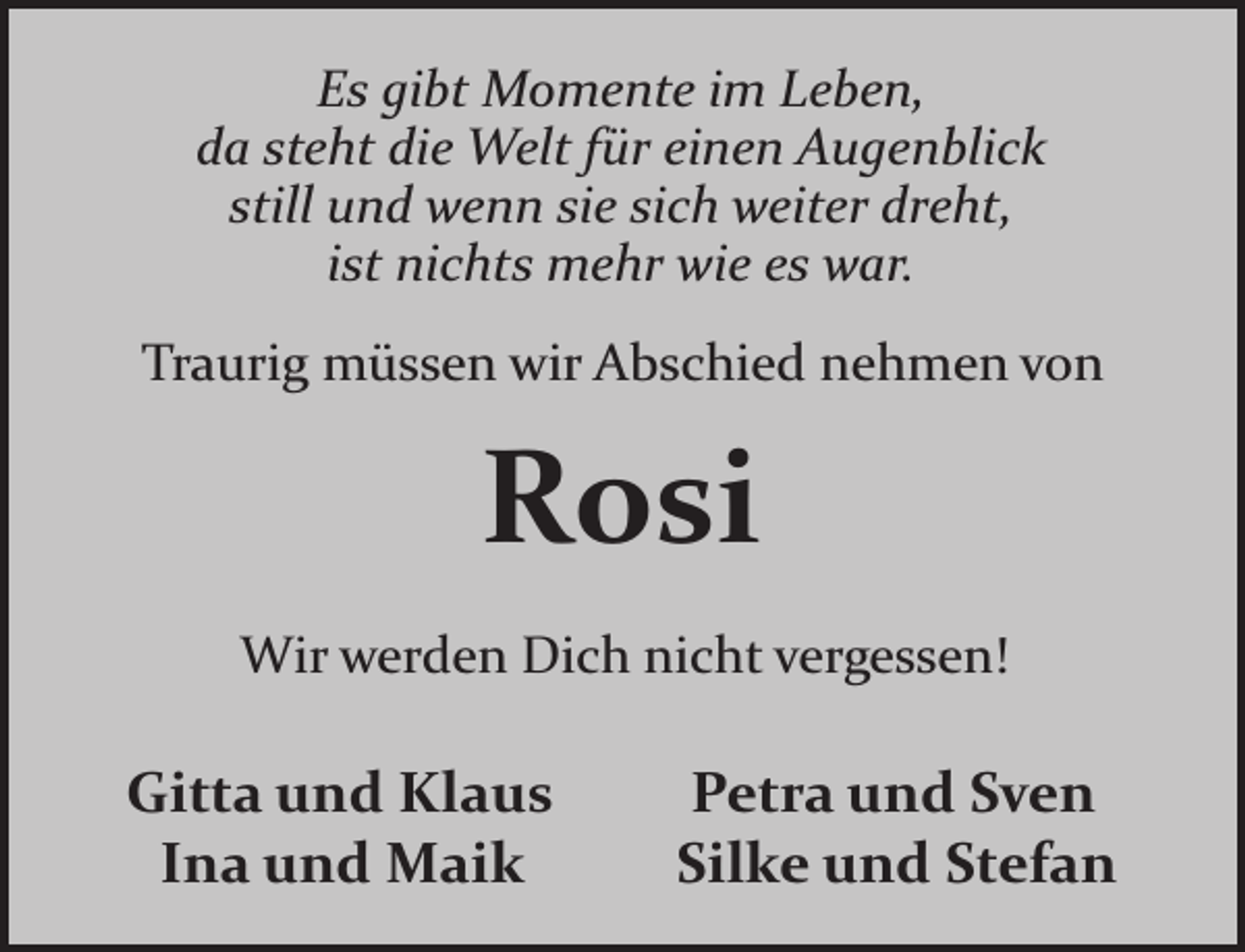 <p>Es gibt Momente im Leben,<br />da steht die Welt für einen Augenblick<br />still und wenn sie sich weiter dreht,<br />ist nichts mehr wie es war.<br />Traurig müssen wir Abschied nehmen von</p><p>Rosi<br />Wir werden Dich nicht vergessen!</p><p>Gitta und Klaus<br />Ina und Maik</p><p>Petra und Sven<br />Silke und Stefan</p>