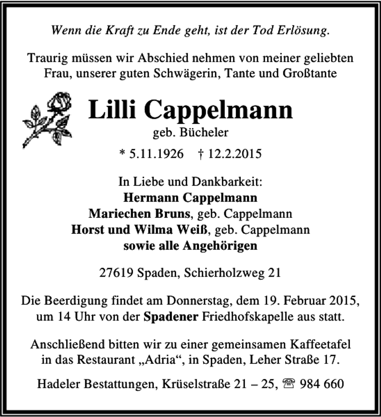 <p>Wenn die Kraft zu Ende geht, ist der Tod Erlösung.<br />Traurig müssen wir Abschied nehmen von meiner geliebten<br />Frau, unserer guten Schwägerin, Tante und Großtante</p><p>Lilli Cappelmann<br />geb. Bücheler</p><p>* 5.11.1926 † 12.2.2015<br />In Liebe und Dankbarkeit:<br />Hermann Cappelmann<br />Mariechen Bruns, geb. Cappelmann<br />Horst und Wilma Weiß, geb. Cappelmann<br />sowie alle Angehörigen<br />27619 Spaden, Schierholzweg 21<br />Die Beerdigung findet am Donnerstag, dem 19. Februar 2015,<br />um 14 Uhr von der Spadener Friedhofskapelle aus statt.<br />Anschließend bitten wir zu einer gemeinsamen Kaffeetafel<br />in das Restaurant „Adria“, in Spaden, Leher Straße 17.<br />Hadeler Bestattungen, Krüselstraße 21 – 25, ℡ 984 660</p>