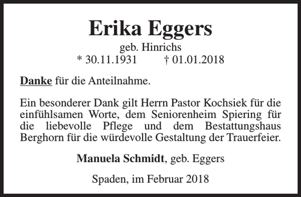 <p>Erika Eggers</p><p>geb. Hinrichs<br />* 30.11.1931<br />† 01.01.2018<br />Danke für die Anteilnahme.<br />Ein besonderer Dank gilt Herrn Pastor Kochsiek für die<br />einfühlsamen Worte, dem Seniorenheim Spiering für<br />die liebevolle Pflege und dem Bestattungshaus<br />Berghorn für die würdevolle Gestaltung der Trauerfeier.<br />Manuela Schmidt, geb. Eggers<br />Spaden, im Februar 2018</p>