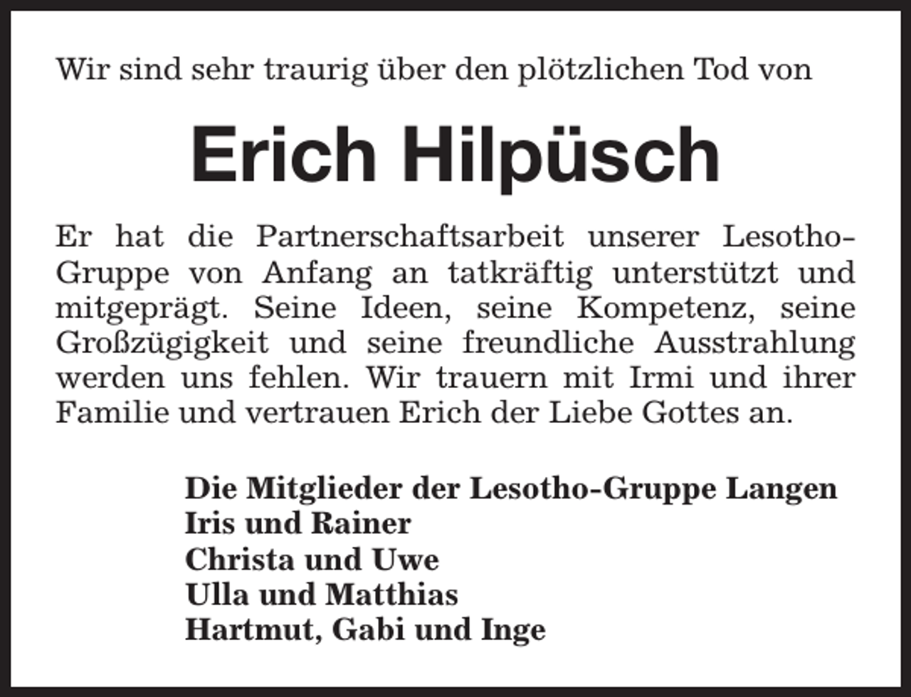 <p>Wir sind sehr traurig über den plötzlichen Tod von</p><p>Erich Hilpüsch<br />Er hat die Partnerschaftsarbeit unserer LesothoGruppe von Anfang an tatkräftig unterstützt und<br />mitgeprägt. Seine Ideen, seine Kompetenz, seine<br />Großzügigkeit und seine freundliche Ausstrahlung<br />werden uns fehlen. Wir trauern mit Irmi und ihrer<br />Familie und vertrauen Erich der Liebe Gottes an.<br />Die Mitglieder der Lesotho-Gruppe Langen<br />Iris und Rainer<br />Christa und Uwe<br />Ulla und Matthias<br />Hartmut, Gabi und Inge</p>