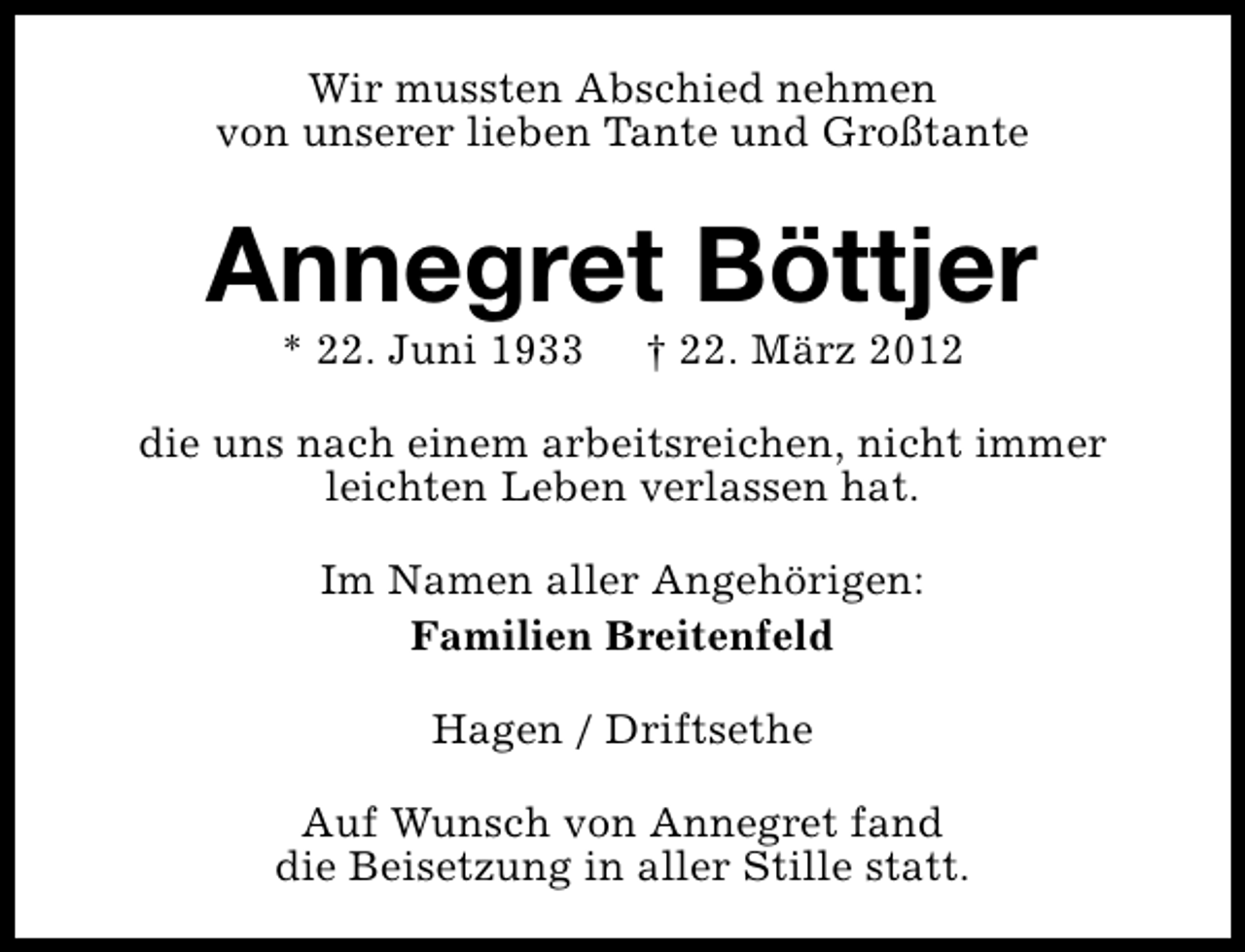 <p>Wir mussten Abschied nehmen<br />von unserer lieben Tante und Großtante</p><p>Annegret Böttjer<br />* 22. Juni 1933</p><p>† 22. März 2012</p><p>die uns nach einem arbeitsreichen, nicht immer<br />leichten Leben verlassen hat.<br />Im Namen aller Angehörigen:<br />Familien Breitenfeld<br />Hagen / Driftsethe<br />Auf Wunsch von Annegret fand<br />die Beisetzung in aller Stille statt.</p>