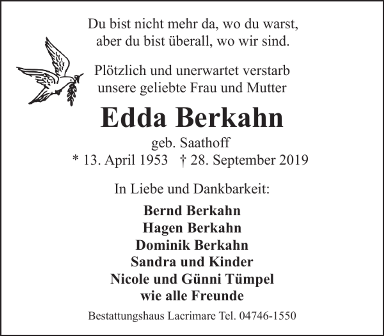 <p>Du bist nicht mehr da, wo du warst,<br />aber du bist überall, wo wir sind.<br />Plötzlich und unerwartet verstarb<br />unsere geliebte Frau und Mutter</p><p>Edda Berkahn</p><p>geb. Saathoff<br />* 13. April 1953 † 28. September 2019<br />In Liebe und Dankbarkeit:<br />Bernd Berkahn<br />Hagen Berkahn<br />Dominik Berkahn<br />Sandra und Kinder<br />Nicole und Günni Tümpel<br />wie alle Freunde<br />Bestattungshaus Lacrimare Tel. 04746-1550</p>