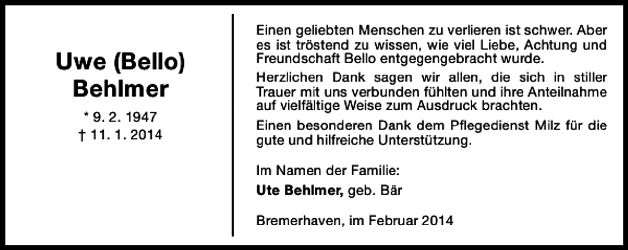 <p>Uwe (Bello)<br />Behlmer<br />* 9. 2. 1947<br />† 11. 1. 2014</p><p>Einen geliebten Menschen zu verlieren ist schwer. Aber<br />es ist tröstend zu wissen, wie viel Liebe, Achtung und<br />Freundschaft Bello entgegengebracht wurde.<br />Herzlichen Dank sagen wir allen, die sich in stiller<br />Trauer mit uns verbunden fühlten und ihre Anteilnahme<br />auf vielfältige Weise zum Ausdruck brachten.<br />Einen besonderen Dank dem Pflegedienst Milz für die<br />gute und hilfreiche Unterstützung.<br />Im Namen der Familie:<br />Ute Behlmer, geb. Bär<br />Bremerhaven, im Februar 2014</p>