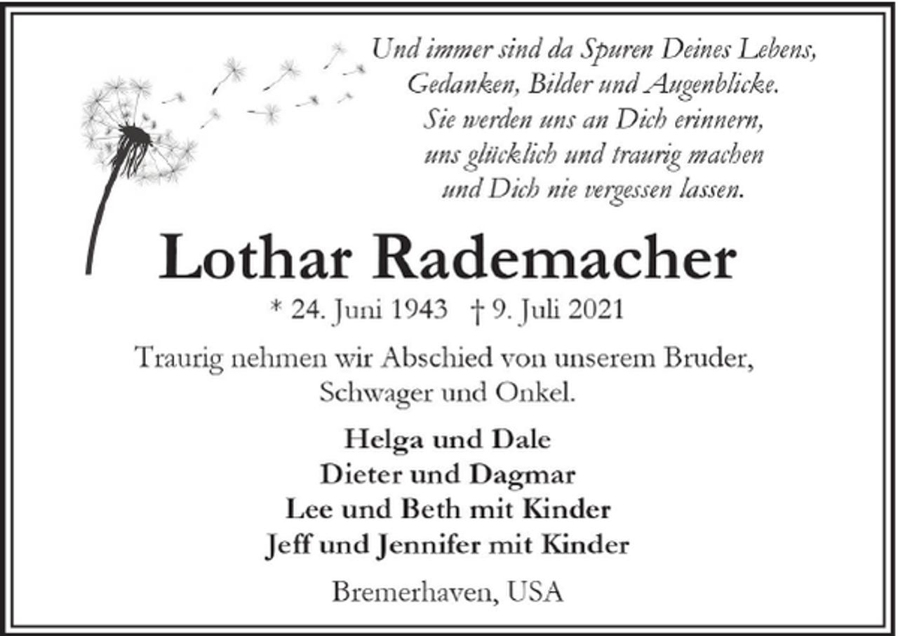 <p>Und immer sind da Spuren Deines Lebens,<br />Gedanken, Bilder und Augenblicke.<br />Sie werden uns an Dich erinnern,<br />uns glücklich und traurig machen<br />und Dich nie vergessen lassen.</p><p>Lothar Rademacher<br />* 24. Juni 1943 † 9. Juli 2021</p><p>Traurig nehmen wir Abschied von unserem Bruder,<br />Schwager und Onkel.<br />Helga und Dale<br />Dieter und Dagmar<br />Lee und Beth mit Kinder<br />Jeff und Jennifer mit Kinder<br />Bremerhaven, USA</p>